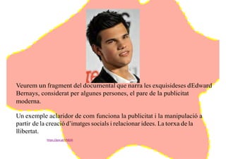 Veurem un fragment del documental que narra les exquisideses d’Edward
Bernays, considerat per algunes persones, el pare de la publicitat
moderna.
Un exemple aclaridor de com funciona la publicitat i la manipulació a
partir de la creació d’imatges socials i relacionar idees. La torxa de la
llibertat.
https://goo.gl/Vh824I
 