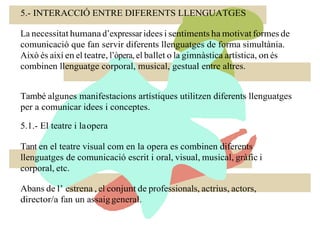 5.- INTERACCIÓ ENTRE DIFERENTS LLENGUATGES
La necessitat humana d’expressar idees i sentiments ha motivat formes de
comunicació que fan servir diferents llenguatges de forma simultània.
Això és així en el teatre, l’òpera, el ballet o la gimnàstica artística, on és
combinen llenguatge corporal, musical, gestual entre altres.
També algunes manifestacions artístiques utilitzen diferents llenguatges
per a comunicar idees i conceptes.
5.1.- El teatre i laopera
Tant en el teatre visual com en la opera es combinen diferents
llenguatges de comunicació escrit i oral, visual, musical, gràfic i
corporal, etc.
Abans de l’ estrena , el conjunt de professionals, actrius, actors,
director/a fan un assaiggeneral.
 
