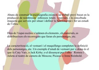 Abans de construir la escenografia existeix un treball previ basat en la
producció de nombrosos esbossos totals i parcials, i la concebuda
maqueta que serveix per situar i definir la funcionalitat i fer un estudi
de l’obra.
Dins de l’espai escènic s’ordenen els elements , els materials, es
distribueixen els recorreguts que faran els personatges, etc.
La caracterització, el vestuari i el maquillatge completen la definició
dels personatges, etc. Un exemple d’estudi de vestuari per a dona és el
que fa Caty Vary, o Jack Kirby; o el dissenyat per l’obra Romeu i
Julieta al teatre de càmera de Moscou; Picasso o Irene Reinhold.
 