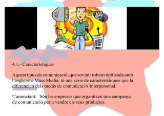 4.1.- Característiques
Aquest tipus de comunicació, que sovint trobem tipificada amb
l’anglicisme Mass Media, té una sèrie de característiques que la
diferencien dels medis de comunicació interpersonal:
*L’anunciant: Són les empreses que organitzen una campanya
de comunicació per a vendre els seus productes.
 