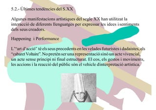 5.2.- Últimes tendències del S.XX
Algunes manifestacions artístiques del segle XX han utilitzat la
interacció de diferents llenguatges per expressar les idees isentiments
dels seus creadors.
Happening i Performance
L’“art d’acció” téelsseus precedentsenlesveladesfuturistesi dadaistes,els
“cabaretVoltaire”.Nopreténser unarepresentaciósinóunactevivencial,
un acte sense principi ni final estructurat. El cos, els gestos i moviments,
les accions i la reacció del públic són el vehicle d’interpretació artística.
 