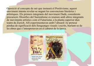 Oposició al concepte de raó que instaurà el Positivisme; aquest
moviment intenta revelar-se negant les convencions literàries i
artístiques. Els primers integrants del moviment Dadà, considerats
precursors filosòfics del Surrealisme es reunien amb altres integrants
de moviments artístics com el Futurisme, a la planta superior d’un
teatre de Zurich. Allí experimentaven amb l’absurd i la “pretesa”
pèrdua de significació dels llenguatges visuals i escrits, burlant-se de
les obres que s’interpretaven en el cabaret de la època.
 