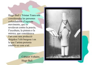 Hugo Ball i Tristan Tzara són
considerades les persones
cofundadores d’aquests
moviments, que es
revelaven contra la poesia,
l’escultura, la pintura o la
música, que considerava
l’art com una producció
dirigidaa l’elit burgesa i en
la que l’artista pretenia
establir-se com a tal.
Cabaret Voltaire,
Hugo Ball
 
