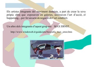 Els artistes integrants del moviment dadaista, a part de crear la seva
pròpia obra que exposaven en galeries, utilitzaven l’art d’acció, el
happening,...per ferunactedenegaciódel’art establert.
Un altre dels integrants d’aquest grup era MAX ERNST.
http://www.windoweb.it/guida/arte/biografia_max_ernst.htm
 