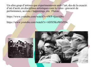 Un altre grup d’artistes que experimentaven amb l’art, des de la creació
d’art d’acció, en disciplines artístiques com la vídeo – gravació de
performance, accions i happenings, era Fluxus.
https://www.youtube.com/watch?v=tWP-4juoABw
https://www.youtube.com/watch?v=ADX5KnWGZDo
 