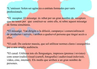 *L’emissor: Solen ser agències o entitats formades per varis
professionals.
*El receptor: El missatge és rebut per un gran nombre de receptors
que no tenen per que conèixer-se entre ells, ni rebre aquest missatge
de forma simultània.
*El missatge: Van dirigits a la difusió, campanya i comercialització
de productes i serveis, i arriben a qualsevol persona que tingui accés a
elles.
*El codi: De caràcter massiu, que sol utilitzar normes clares i assequibles
per a una amplia audiència.
*El canal: Utilitzen tots els llenguatges, impresos (premsa i revistes)
com sonor (radio) visual (cartell, fotografia) i audiovisual (televisió,
vídeo, cine, internet). Els medis que arriben a un gran nombre de
persones.
 