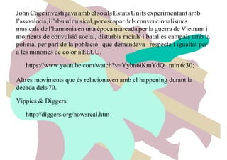 JohnCageinvestigavaambelsoalsEstatsUnitsexperimentantamb
l’assonància,il’absurdmusical,perescapardelsconvencionalismes
musicals de l’harmonia en una època marcada per la guerra de Vietnam i
moments de convulsió social, disturbis racials i batalles campals amb la
policia, per part de la població que demandava respecte i igualtat per
a les minories de color a EEUU.
https://www.youtube.com/watch?v=Yybn6iKmYdQ min 6:30;
Altres moviments que és relacionaven amb el happening durant la
dècada dels 70.
Yippies & Diggers
http://diggers.org/nowsreal.htm
 