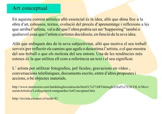 En aquesta corrent artística allò essencial és la idea, allò que dóna lloc a la
obra d’art, esbossos, textos, evolució del procés d’aprenentatge i reflexions a les
que arriba l’artista, vala dir que l’obra podria ser un “happening” també o
qualsevol cosa que l’artista o artistes decidissin, en funció de la seva idea.
Allò que enfoquen des de la seva subjectivitat, allò que motiva el seu treball
serveix per reflectir els camins que agafa o desestima l’artista, o el que mostra
del seu treball o que els molesta del seu entorn. Una de les tendències més
esteses és la que utilitza ell com a referència un text i el seu significat.
L’ artista pot utilitzar fotografies, pel·lícules, gravacions en vídeo ,
conversacions telefòniques, documents escrits, entre d’altres propostes i
accions, o bé objectes materials.
http://www.marmoron.com/lartdelseglexxalescola/html/L%27ARTdelsegleXXal%27ESCOLA/Movi
mentsArtistics/LesSegonesAvantguardes/ArtConceptual.htm
http://revista.escaner.cl/node/42
Art conceptual
 
