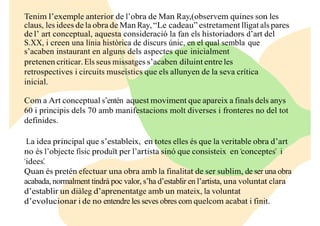 Tenim l’exemple anterior de l’obra de Man Ray,(observem quines son les
claus, les idees de la obra de Man Ray, “Le cadeau” estretament lligat als pares
de l’ art conceptual, aquesta consideració la fan els historiadors d’art del
S.XX, i creen una línia històrica de discurs únic, en el qual sembla que
s’acaben instaurant en alguns dels aspectes que inicialment
pretenen criticar. Els seus missatges s’acaben diluint entre les
retrospectives i circuits museístics que els allunyen de la seva crítica
inicial.
Com a Art conceptual s’entén aquest moviment que apareix a finals dels anys
60 i principis dels 70 amb manifestacions molt diverses i fronteres no del tot
definides.
La idea principal que s’estableix, en totes elles és que la veritable obra d’art
no és l’objecte físic produït per l’artista sinó que consisteix en “conceptes” i
“idees”.
Quan és pretén efectuar una obra amb la finalitat de ser sublim, de ser una obra
acabada, normalment tindrà poc valor, s’ha d’establir en l’artista, una voluntat clara
d’establir un diàleg d’aprenentatge amb un mateix, la voluntat
d’evolucionar i de no entendre les seves obres com quelcom acabat i finit.
 
