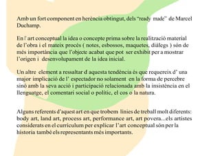 Amb un fort component en herència obtingut, dels “ready made” de Marcel
Duchamp.
En l’ art conceptual la idea o concepte prima sobre la realització material
de l’obra i el mateix procés ( notes, esbossos, maquetes, diàlegs ) són de
més importància que l’objecte acabat que pot ser exhibit per a mostrar
l’origen i desenvolupament de la idea inicial.
Un altre element a ressaltar d’ aquesta tendència és que requereix d’ una
major implicació de l’ espectador no solament en la forma de percebre
sinó amb la seva acció i participació relacionada amb la insistència en el
llenguatge, el comentari social o polític, el cos o la natura.
Alguns referents d’aquest art en que trobem línies de treball molt diferents:
body art, land art, process art, performance art, art povera...els artistes
considerats en el currículum per explicar l’art conceptual són per la
historia tambéelsrepresentantsmésimportants.
 