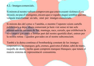 4.2.- Imatgescomercials.
Si mirem al nostre voltant comprovem que estem essent víctimes d’una
invasió, no pas d’alienígenes, encara que a vegades pugui semblar que ens
vulguin transformar en tals, sinó per imatges comercials.
Si mirem des del cotxe o l’autobús, o mentre l’esperem veiem cartells
publicitaris a dojo, abans esmorzant ja hem vist sense ni tan sols
adonar-nos-en envasos de llet, mantega, sucs, cereals, que exhibeixen la
seva marca que entra a formar part del nostre quotidià diari, entren per
la nostra retina i queden gravades en el nostre subconscient.
També a la dutxa continua el bombardeig constant de les imatges
corporatives, les marques; gels, cremes, ganivetes d’afaitar, sabó de mans,
raspalls de dents; inclús quan comprem marques blanques; que tenen el
mateix sistema de representació consumista.
 
