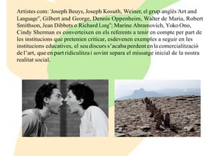 Artistes com: “Joseph Beuys, Joseph Kosuth, Weiner, el grup anglès “Art and
Language”, Gilbert and George, Dennis Oppenheim, Walter de Maria, Robert
Smithson, Jean Dibbets o Richard Long”; Marine Abramovich, Yoko Ono,
Cindy Sherman es converteixen en els referents a tenir en compte per part de
les institucions que pretenien criticar, esdevenen exemples a seguir en les
institucions educatives, el seu discurs s’acaba perdent en la comercialització
de l’art, que en part ridiculitza i sovint separa el missatge inicial de la nostra
realitat social.
 