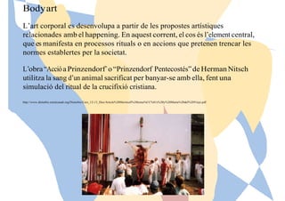 Bodyart
L’art corporal es desenvolupa a partir de les propostes artístiques
relacionades amb el happening. En aquest corrent, el cos és l’element central,
que es manifesta en processos rituals o en accions que pretenen trencar les
normes establertes per la societat.
L’obra“AccióaPrinzendorf” o “Prinzendorf Pentecostés”de HermanNitsch
utilitza la sang d’un animal sacrificat per banyar-se amb ella, fent una
simulació del ritual de la crucifixió cristiana.
http://www.disturbis.esteticauab.org/Disturbis/Curs_12-13_files/Article%20Meritxell%20toma%CC%81s%20y%20Marta%20del%20Viejo.pdf
 