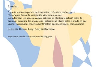 Land art
Aquesta tendència parteix de tendències i reflexions ecologistes i
filosòfiques davant la societat i la vida entesa des de
la modernitat, en aquesta corrent artística es planteja la relació entre la
persona i la natura, les alteracions i relacions existents entre el mode en que
vivim i l’entorn,mésconcretamentl’entorn queesconsideratcoma natural.
Referents: Richard Long, AndyGoldsworthy.
https://www.youtube.com/watch?v=m2JAV7g_gbM
 