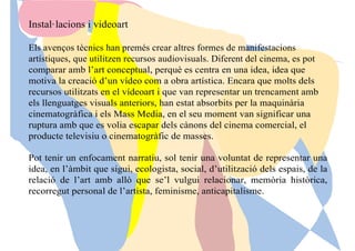 Instal·lacions i videoart
Els avenços tècnics han premés crear altres formes de manifestacions
artístiques, que utilitzen recursos audiovisuals. Diferent del cinema, es pot
comparar amb l’art conceptual, perquè es centra en una idea, idea que
motiva la creació d’un vídeo com a obra artística. Encara que molts dels
recursos utilitzats en el vídeoart i que van representar un trencament amb
els llenguatges visuals anteriors, han estat absorbits per la maquinària
cinematogràfica i els Mass Media, en el seu moment van significar una
ruptura amb que es volia escapar dels cànons del cinema comercial, el
producte televisiu o cinematogràfic de masses.
Pot tenir un enfocament narratiu, sol tenir una voluntat de representar una
idea, en l’àmbit que sigui, ecologista, social, d’utilització dels espais, de la
relació de l’art amb allò que se’l vulgui relacionar, memòria històrica,
recorregut personal de l’artista, feminisme, anticapitalisme.
 