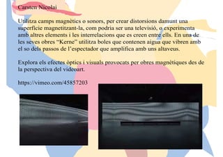 Carsten Nicolai
Utilitza camps magnètics o sonors, per crear distorsions damunt una
superfície magnetitzant-la, com podria ser una televisió, o experimenta
amb altres elements i les interrelacions que es creen entre ells. En una de
les seves obres “Kerne” utilitza boles que contenen aigua que vibren amb
el so dels passos de l’espectador que amplifica amb uns altaveus.
Explora els efectes òptics i visuals provocats per obres magnètiques des de
la perspectiva del videoart.
https://vimeo.com/45857203
 