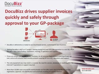 DocuBizz drives supplier invoices
quickly and safely through
approval to your GP-package
• DocuBizz is delivered as a ready-to-use cloud based service, customized to your business.
• Getting DocuBizz is NOT an IT project. Getting started and into full scale operation is a one day effort.
DocuBizz takes care of setup, installation, training, IT-operation and support.
• Prices are simple and specific to your business. An all-inclusive fixed amount covering all start-up
cost, and an all-inclusive fixed monthly amount covering all licensing, operations and support.
• The only equipment you may need is a scanner. No need for servers, databases or anything else. No
internal IT operations or support required.
• More than 10,000 users around the world already use DocuBizz every day to handle the receipt,
registration, approval, cost distribution and automatic booking of supplier invoices.
www.docubizz.com
(917) 684 0050
 