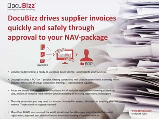 DocuBizz drives supplier invoices
quickly and safely through
approval to your NAV-package
• DocuBizz is delivered as a ready-to-use cloud based service, customized to your business.
• Getting DocuBizz is NOT an IT project. Getting started and into full scale operation is a one day effort.
DocuBizz takes care of setup, installation, training, IT-operation and support.
• Prices are simple and specific to your business. An all-inclusive fixed amount covering all start-up
cost, and an all-inclusive fixed monthly amount covering all licensing, operations and support.
• The only equipment you may need is a scanner. No need for servers, databases or anything else. No
internal IT operations or support required.
• More than 10,000 users around the world already use DocuBizz every day to handle the receipt,
registration, approval, cost distribution and automatic booking of supplier invoices.
www.docubizz.com
(917) 684 0050
 