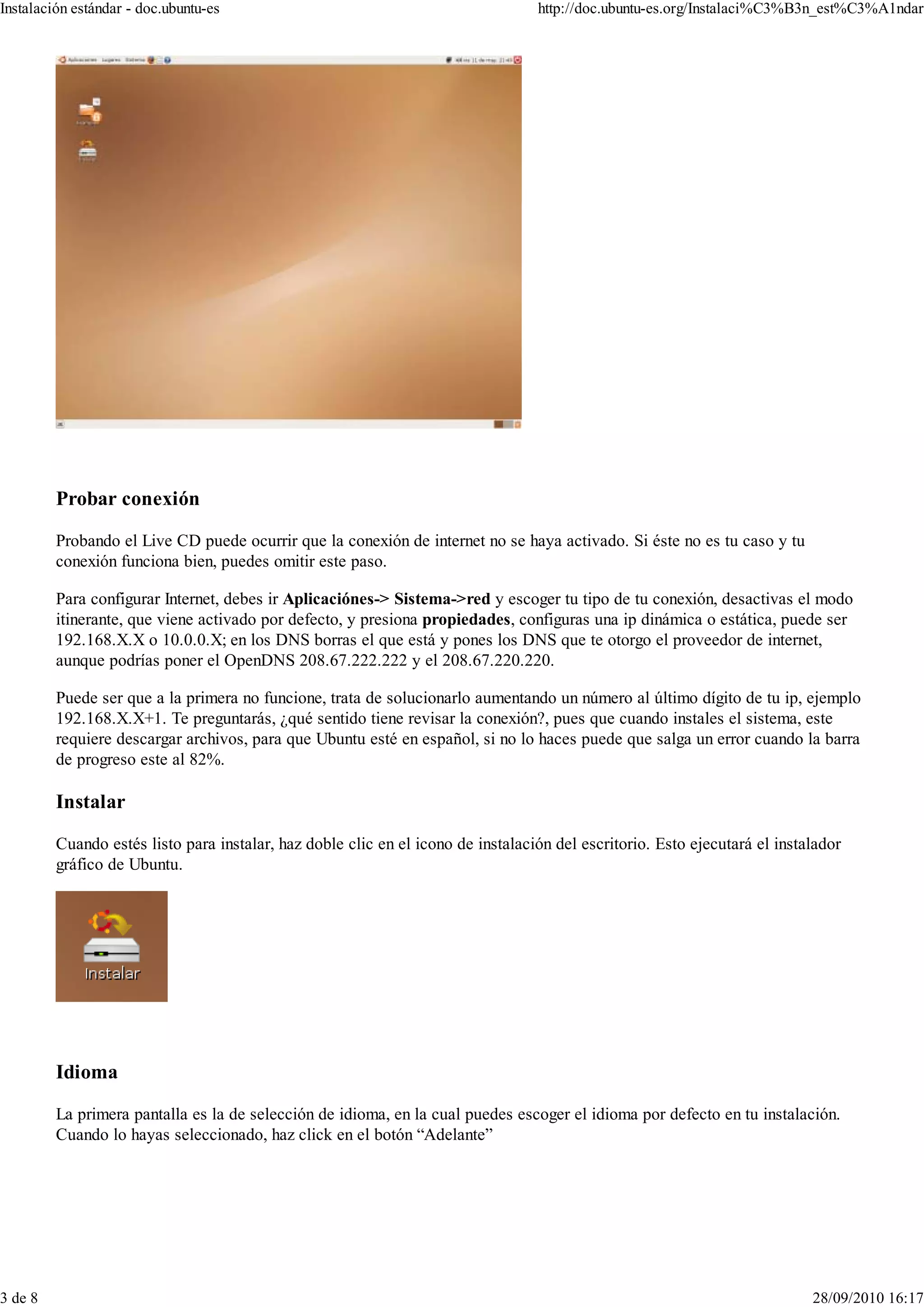 Instalación estándar - doc.ubuntu-es                                              http://doc.ubuntu-es.org/Instalaci%C3%B3n_est%C3%A1ndar




         Probar conexión

         Probando el Live CD puede ocurrir que la conexión de internet no se haya activado. Si éste no es tu caso y tu
         conexión funciona bien, puedes omitir este paso.

         Para configurar Internet, debes ir Aplicaciónes-> Sistema->red y escoger tu tipo de tu conexión, desactivas el modo
         itinerante, que viene activado por defecto, y presiona propiedades, configuras una ip dinámica o estática, puede ser
         192.168.X.X o 10.0.0.X; en los DNS borras el que está y pones los DNS que te otorgo el proveedor de internet,
         aunque podrías poner el OpenDNS 208.67.222.222 y el 208.67.220.220.

         Puede ser que a la primera no funcione, trata de solucionarlo aumentando un número al último dígito de tu ip, ejemplo
         192.168.X.X+1. Te preguntarás, ¿qué sentido tiene revisar la conexión?, pues que cuando instales el sistema, este
         requiere descargar archivos, para que Ubuntu esté en español, si no lo haces puede que salga un error cuando la barra
         de progreso este al 82%.

         Instalar

         Cuando estés listo para instalar, haz doble clic en el icono de instalación del escritorio. Esto ejecutará el instalador
         gráfico de Ubuntu.




         Idioma

         La primera pantalla es la de selección de idioma, en la cual puedes escoger el idioma por defecto en tu instalación.
         Cuando lo hayas seleccionado, haz click en el botón “Adelante”




3 de 8                                                                                                                      28/09/2010 16:17
 