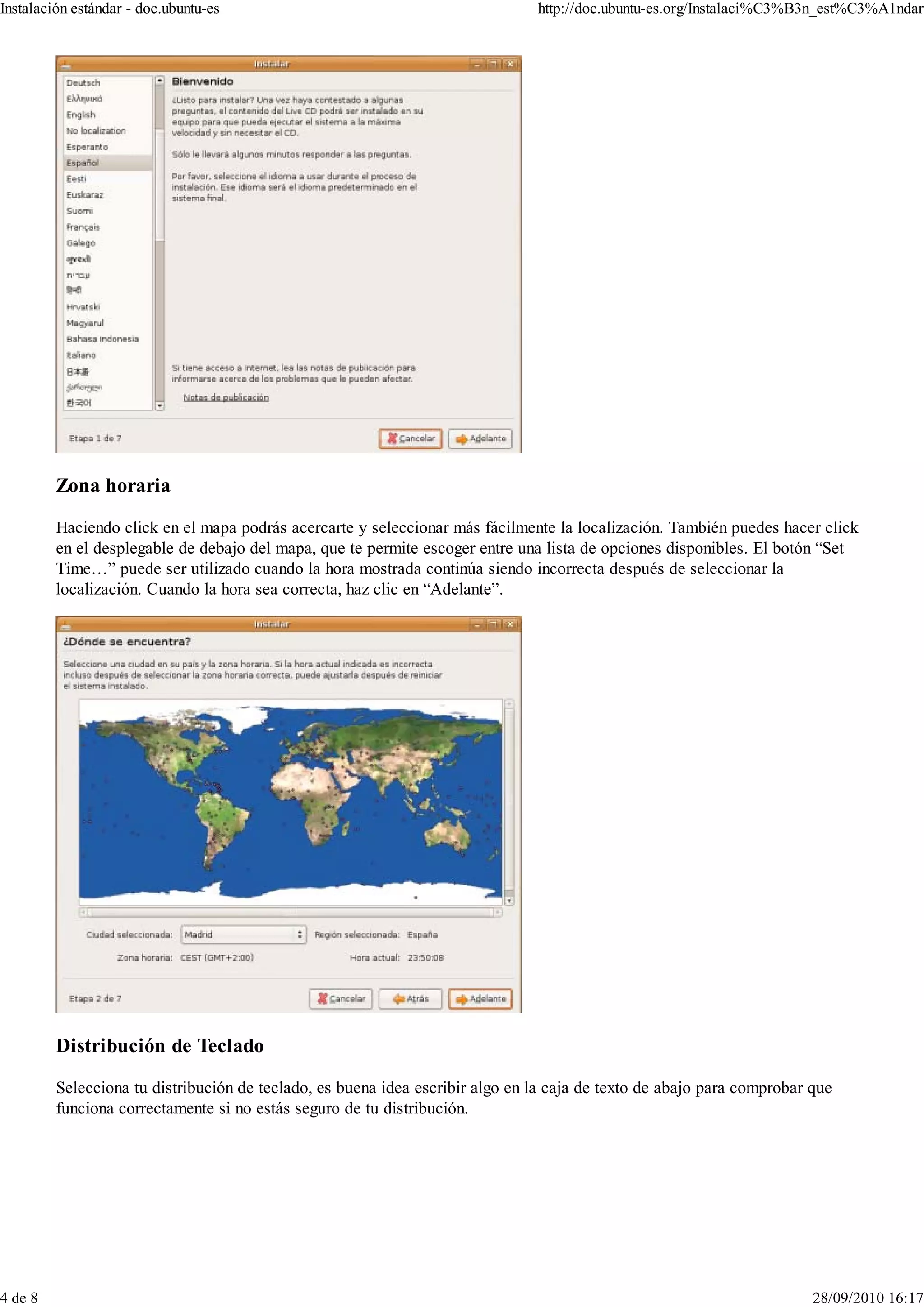 Instalación estándar - doc.ubuntu-es                                           http://doc.ubuntu-es.org/Instalaci%C3%B3n_est%C3%A1ndar




         Zona horaria

         Haciendo click en el mapa podrás acercarte y seleccionar más fácilmente la localización. También puedes hacer click
         en el desplegable de debajo del mapa, que te permite escoger entre una lista de opciones disponibles. El botón “Set
         Time…” puede ser utilizado cuando la hora mostrada continúa siendo incorrecta después de seleccionar la
         localización. Cuando la hora sea correcta, haz clic en “Adelante”.




         Distribución de Teclado

         Selecciona tu distribución de teclado, es buena idea escribir algo en la caja de texto de abajo para comprobar que
         funciona correctamente si no estás seguro de tu distribución.




4 de 8                                                                                                                  28/09/2010 16:17
 