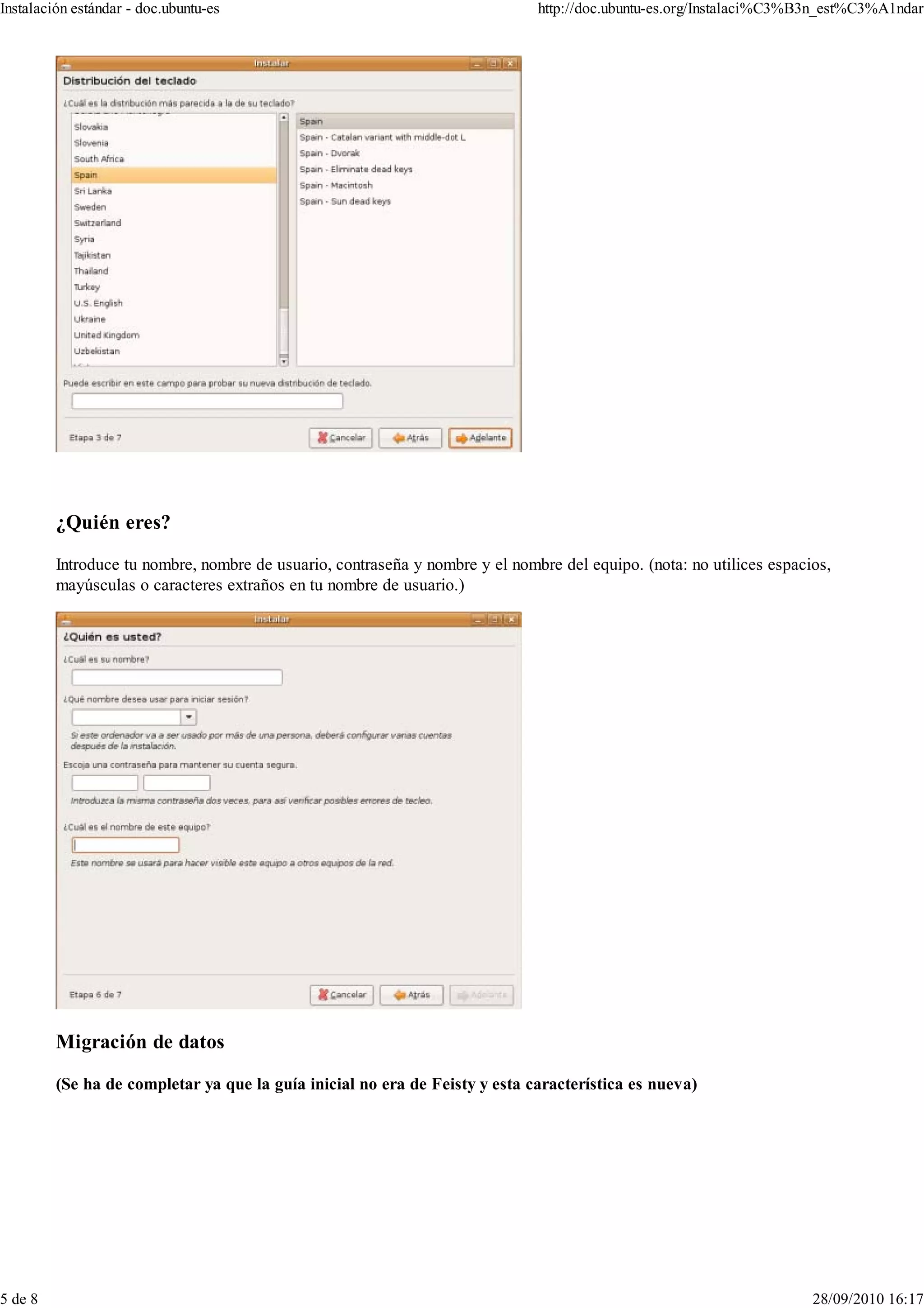 Instalación estándar - doc.ubuntu-es                                          http://doc.ubuntu-es.org/Instalaci%C3%B3n_est%C3%A1ndar




         ¿Quién eres?

         Introduce tu nombre, nombre de usuario, contraseña y nombre y el nombre del equipo. (nota: no utilices espacios,
         mayúsculas o caracteres extraños en tu nombre de usuario.)




         Migración de datos

         (Se ha de completar ya que la guía inicial no era de Feisty y esta característica es nueva)




5 de 8                                                                                                                28/09/2010 16:17
 