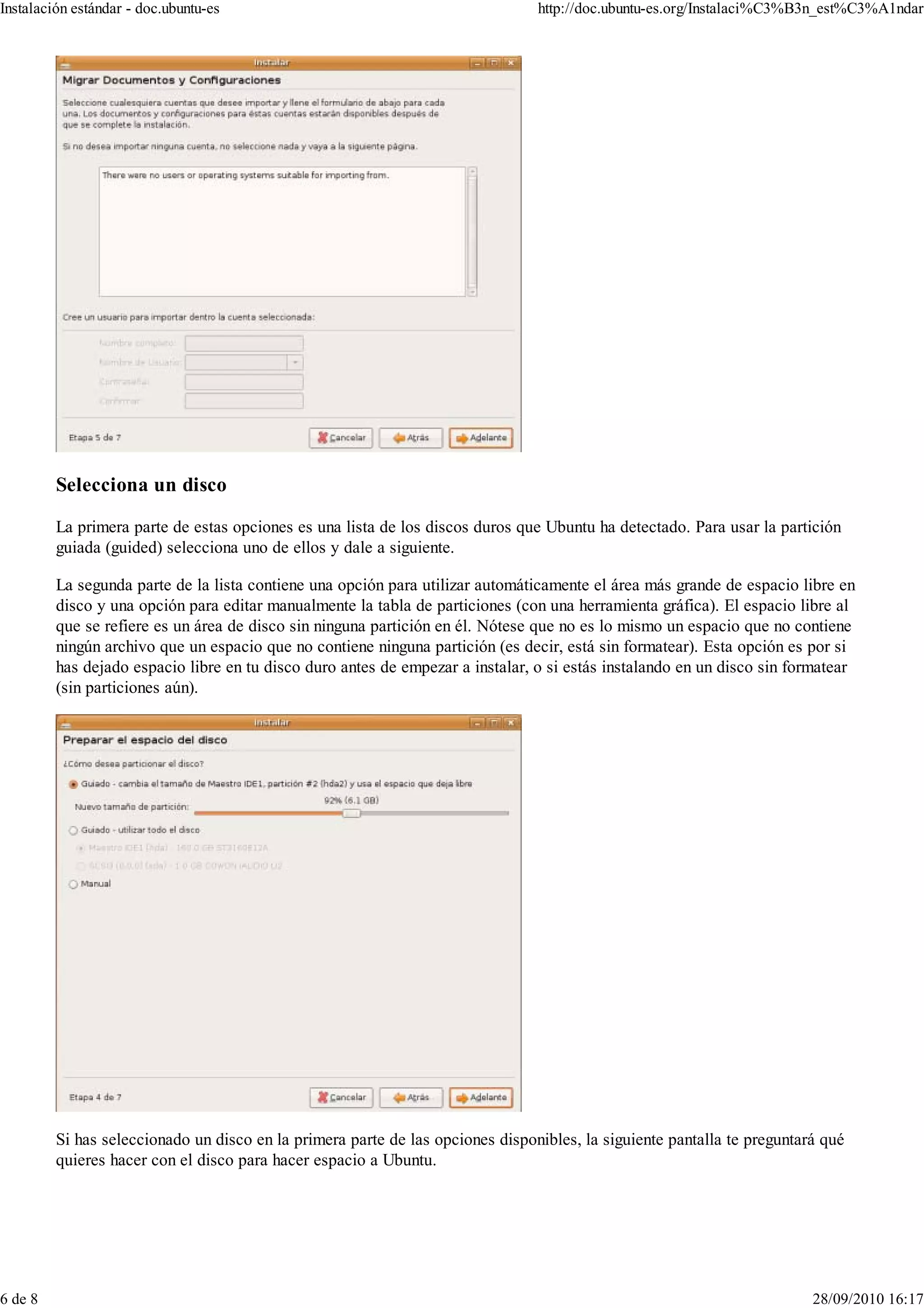 Instalación estándar - doc.ubuntu-es                                            http://doc.ubuntu-es.org/Instalaci%C3%B3n_est%C3%A1ndar




         Selecciona un disco

         La primera parte de estas opciones es una lista de los discos duros que Ubuntu ha detectado. Para usar la partición
         guiada (guided) selecciona uno de ellos y dale a siguiente.

         La segunda parte de la lista contiene una opción para utilizar automáticamente el área más grande de espacio libre en
         disco y una opción para editar manualmente la tabla de particiones (con una herramienta gráfica). El espacio libre al
         que se refiere es un área de disco sin ninguna partición en él. Nótese que no es lo mismo un espacio que no contiene
         ningún archivo que un espacio que no contiene ninguna partición (es decir, está sin formatear). Esta opción es por si
         has dejado espacio libre en tu disco duro antes de empezar a instalar, o si estás instalando en un disco sin formatear
         (sin particiones aún).




         Si has seleccionado un disco en la primera parte de las opciones disponibles, la siguiente pantalla te preguntará qué
         quieres hacer con el disco para hacer espacio a Ubuntu.




6 de 8                                                                                                                   28/09/2010 16:17
 