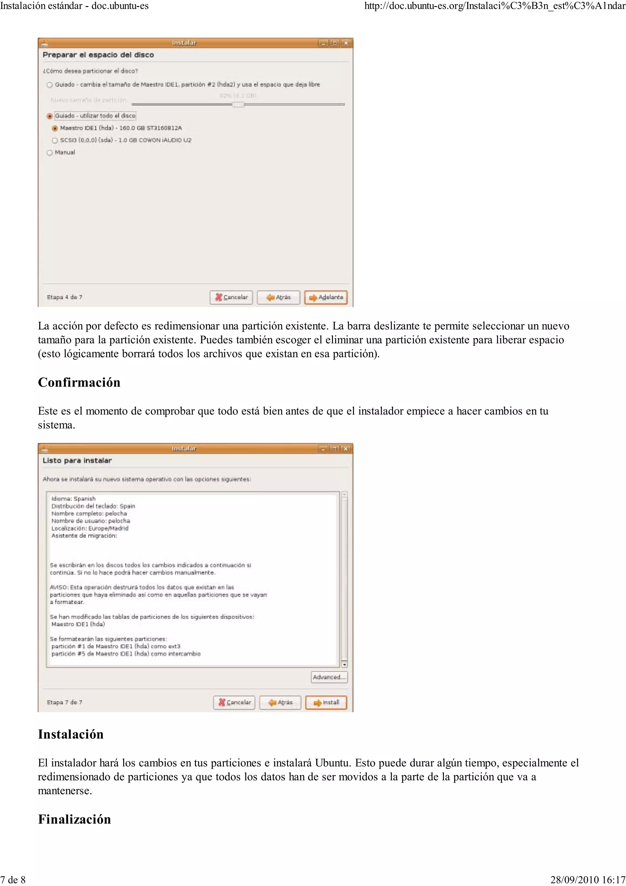 Instalación estándar - doc.ubuntu-es                                           http://doc.ubuntu-es.org/Instalaci%C3%B3n_est%C3%A1ndar




         La acción por defecto es redimensionar una partición existente. La barra deslizante te permite seleccionar un nuevo
         tamaño para la partición existente. Puedes también escoger el eliminar una partición existente para liberar espacio
         (esto lógicamente borrará todos los archivos que existan en esa partición).

         Confirmación

         Este es el momento de comprobar que todo está bien antes de que el instalador empiece a hacer cambios en tu
         sistema.




         Instalación

         El instalador hará los cambios en tus particiones e instalará Ubuntu. Esto puede durar algún tiempo, especialmente el
         redimensionado de particiones ya que todos los datos han de ser movidos a la parte de la partición que va a
         mantenerse.

         Finalización



7 de 8                                                                                                                 28/09/2010 16:17
 