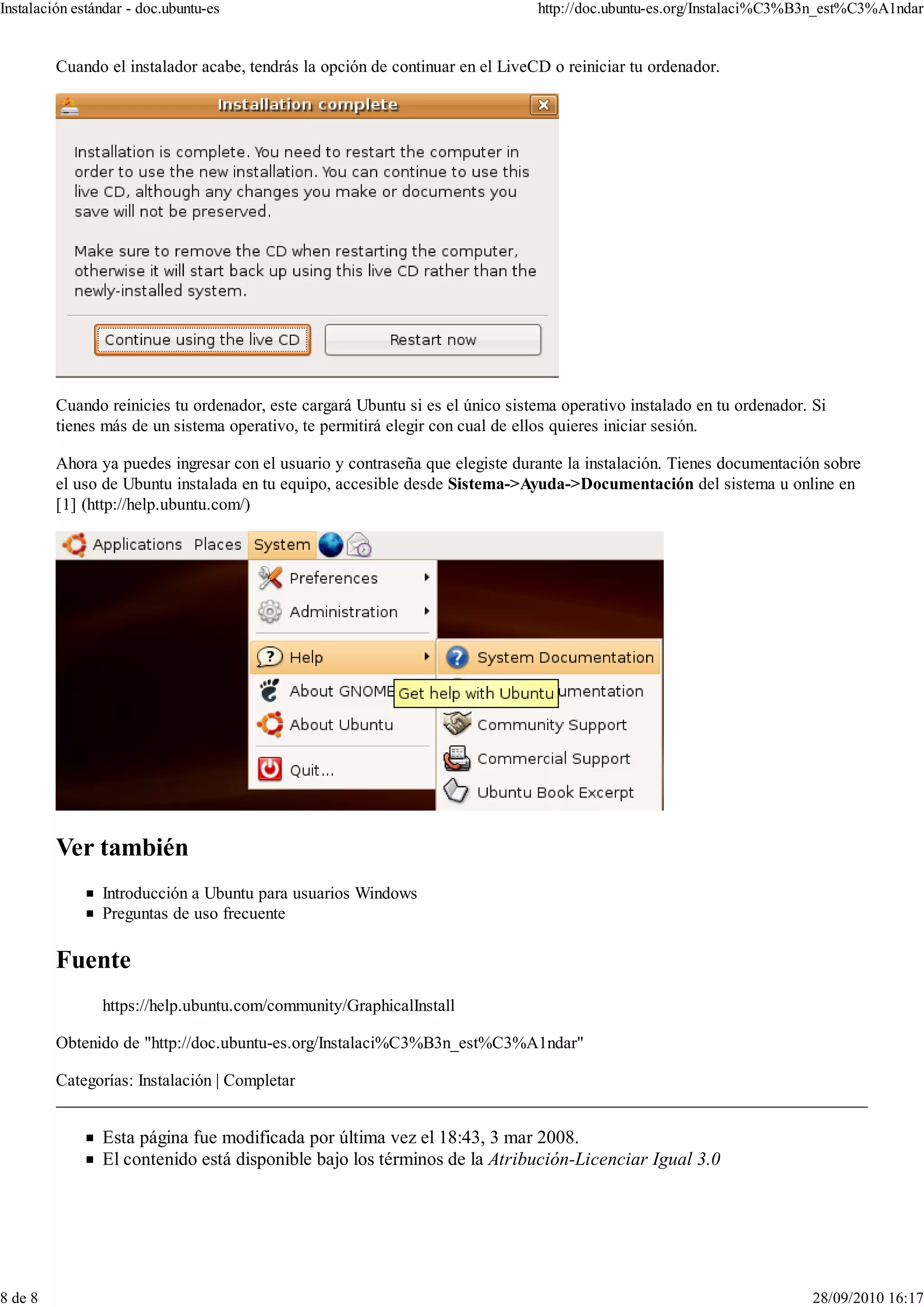 Instalación estándar - doc.ubuntu-es                                           http://doc.ubuntu-es.org/Instalaci%C3%B3n_est%C3%A1ndar


         Cuando el instalador acabe, tendrás la opción de continuar en el LiveCD o reiniciar tu ordenador.




         Cuando reinicies tu ordenador, este cargará Ubuntu si es el único sistema operativo instalado en tu ordenador. Si
         tienes más de un sistema operativo, te permitirá elegir con cual de ellos quieres iniciar sesión.

         Ahora ya puedes ingresar con el usuario y contraseña que elegiste durante la instalación. Tienes documentación sobre
         el uso de Ubuntu instalada en tu equipo, accesible desde Sistema->Ayuda->Documentación del sistema u online en
         [1] (http://help.ubuntu.com/)




                Introducción a Ubuntu para usuarios Windows
                Preguntas de uso frecuente




                https://help.ubuntu.com/community/GraphicalInstall

         Obtenido de "http://doc.ubuntu-es.org/Instalaci%C3%B3n_est%C3%A1ndar"

         Categorías: Instalación | Completar


                Esta página fue modificada por última vez el 18:43, 3 mar 2008.
                El contenido está disponible bajo los términos de la Atribución-Licenciar Igual 3.0




8 de 8                                                                                                                  28/09/2010 16:17
 