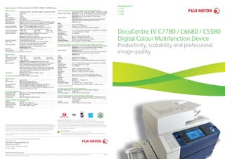 DocuCentre-IV C7780 / C6680 / C5580
Digital Colour Multifunction Device
Productivity, scalability and professional
image quality
DocuCentre-IV
C7780
C6680
C5580
Specifications of DocuCentre-IV C7780 / C6680 / C5580 Series
Copy Function
	 DocuCentre-IV C7780 DocuCentre-IV C6680 DocuCentre-IV C5580
Type	 Console type	
Memory	 2 GB
HDD	 160 GB
Colour Capability	 Full Colour	
Scanning Resolution	 600 x 600 dpi	
Warm-up Time	 90 sec or less (at room temperature 20ºC)
Original Paper Size	 Max: 297 x 432 mm (A3, 11 x 17”) for both sheet and book originals
Output Paper Size	 Max:SRA3(320x450mm),13x18”330.2x457.2mm) ForBypassTray:13x19.2”330.2x488mm)
	 Min:A5ForBypassTray:Postcard(100x148mm)andenvelope(120x235mm)
Output Paper Weight1
	 Tray: 64 - 220 gsm, Bypass Tray: 64 - 300 gsm
First Copy Output Time	 BW: 4.1 sec or less (A4LEF in Black & White preference mode)
	 Colour: 6.5 sec or less (A4LEF in Colour preference mode)
Continuous Copy Speed	 75 ppm <BW> 	 65 ppm <BW> 	 55 ppm <BW>
(In Simplex and Duplex)	 70 ppm <Colour> 	 60 ppm <Colour> 	 50 ppm <Colour>
Paper Tray Capacity	 Standard: 3,260 sheets Tray 1 & 2: 500 sheets, Tray 3: 870 sheets,
	 Tray 4: 1,140 sheets, Bypass Tray: 250 sheets
	 Optional: High Capacity Feeder: 2,000 sheets
	 Maximum: 5,260 sheets (when optional A4 High Capacity Feeder (HCF2) or 		
	 Oversized High Capacity Feeder (HCF B1-S) is equipped)
Output Tray Capacity	 500 sheets (Offset Catch Tray)
Power Supply	 AC220-240V±10%, 10A (Single power source), 50/60Hz
	 AC110±10%, 11A+9A (Dual power source), 50/60Hz
Power Consumption	 2.4kW or less (AC220-240) / 2.2kW or less (110V)
	 Sleep Mode: 1.5W or less, Low Power Mode: 104W,
	 Standby Mode: 192W
Dimensions	 W 700 x D 804 x H 1,154 mm
Machine Weight	 247 kg
1
Performance may vary for heavyweight, coated and special stocks.	
Print Function
Type	 Built-in type	
Continuous Print Speed	 75 ppm <BW> 	 65 ppm <BW> 	 55 ppm <BW>
(In Simplex and Duplex)	 70 ppm <Colour> 	 60 ppm <Colour> 	 50 ppm <Colour>
Print Resolution	 2,400 x 2,400 dpi
PDL	 Standard PCL6, PCL5, Optional Adobe®
PostScript®
3TM
Operating System	 Standard:Windows®
2000,Windows®
XP,WindowsServer®
2003,WindowsServer®
2008×86,WindowsVista®
,	
	Windows®
7,Windows®
XPProfessional×64,WindowsServer®
2003×64,WindowsServer®
2008×64,
	 WindowsVista®
×64,Windows®
7x64,WindowsServer®
2008R2×64,MacOS10.5~10.6
	 Optional:Windows®
2000,Windows®
XP,WindowsServer®
2003,WindowsServer®
2008×86,WindowsVista®
,
	Windows®
7,Windows®
XPProfessional×64,WindowsServer®
2003×64,WindowsServer®
2008×64,Windows
	Vista®
×64,Windows®
7×64,WindowsServer®
2008R2×64,MacOS9.2.2,MacOSx10.3.9~10.4.11
	 (except10.4.7),MacOSX10.5~10.6
Connectivity	 Standard: Ethernet 100BASE-TX/10BASE-T, USB2.0
	 Optional: 1000BASE-T2
2
When this option is equipped, Ethernet 100BASE-TX/10BASE-T will not be available.	
Scan Function
Type	 Colour Scanner
Scanning Speed	 BW: 100 ppm, Colour: 100 ppm
	 One-Pass Duplex Scanning: 200 ipm
Scanning Resolution	 600 x 600 dpi, 400 x 400 dpi, 300 x 300 dpi, 200 x 200 dpi
Connectivity	 Ethernet 100BASE-TX/10BASE-T/1000BASE-T(Option)
Scan Destinations	 Scan to Folder, Scan to PC/Server (using FTP/SMB protocol), Scan to 	
	 Email, Scan to Home, Scan to USB
Fax Function (Optional)
Send Document Size	 Max: A3, 11 x 17”, Long documents (Max: 600 mm)
Transmission Time	 Less than 3 seconds
Transmission Mode	 ITU-T G3
No. of Fax Lines	 PBX, PSTN, Maximum 2 ports G3-3 port
Duplex Automatic Document Feeder
Capacity	 250 sheets
Original Paper Size	 Max: A3, 1 1x 17”, Min: A5
Output Paper Weight	 38 - 200 gsm (Duplex: 50 - 200gsm)
Feeding Speed	 BW: 80 DPM, Colour: 75 DPM
(A4 LEF Simplex)	
Advanced Finisher (or Finisher C2 with Booklet Maker)
3
(Optional)
	 DocuCentre-IV C7780 DocuCentre-IV C6680 DocuCentre-IV C5580
Paper Size / Paper Weight	 OutputTray:Max13x19”,12.6x19.2”(320x488mm),Min:Postcard(100x148mm),64to300gsm
	 Finisher Tray: Max: 13 x 19”, 12.6 x 19.2 (320 x 488 mm), Min: B5 LEF, 64 to 220 gsm
	 Booklet Tray: Max:13 x 18”, Min: A4, Letter (8.5 x 11”), 64 to 220 gsm
Stacker Capacity	 OutputTray:500sheets(A4)
	 Finisher Tray:NoStapling:A4:1,500sheets,B4orlarger:1,500sheets,MixedStack:300sheets
	 Stapling:A4:200copiesor1,500sheetsB4orlarger:100copiesor1,500sheets
	 Booklet Tray:20copies
Staple
Capacity	 50 sheets (Max 90 gsm)
Paper Size	 Max: A3, 11 x 17”, Min: B5 LEF
Position	 1 position (Front, Rear / Corner), 2 positions (Parallel)
Punch
Paper Size 	 A3, 11 x 17”, B4, A4, A4 LEF, Letter (8.5 x 11”), Letter (8.5 x 11”) LEF ,B5 LEF
Number of Holes	 2 / 4 holes (Option US 2 / 3 holes)
Paper Weight	 64 to 200 gsm
Booklet Finishing
Capacity	 Booklet: 15 sheets, Bi-Fold: 5 sheets
Paper Size	 Max: 13 x 18”, Min: A4, Letter (8.5 x 11”)
Paper Weight	 Booklet: 64 - 220 gsm, Bi-Fold: 64 - 220 gsm
Dimensions/Weight	 W 921 x D 650 x H 1,010 mm, 86 kg
3
Advanced Finisher (or Finisher C2) without Booklet Maker is also available with stacker capacity up to 3,000 A4 sheets.	
Professional Finisher (or Finisher D2P with Booklet Maker) (Optional)	
Paper Size / Paper Weight	 OutputTray:Max13x19”,12.6x19.2”(320x488mm),Min:Postcard(100x148mm),64to300gsm
	 FinisherTray:Max:13x19”,12.6x19.2(320x488mm),Min:B5LEF,64to300gsm
	 BookletTray:Max13x18”,MinA4,Letter(8.5x11”),64to300gsm
Stacker Capacity	 OutputTray:500sheets(A4)
	 FinisherTray:NoStapling:A4:2,000sheets,B4orLarger:1,500sheetsMixedStack:300sheets
	 Stapling:A4:200setsor2,000sheets,B4orLarger:100setsor1,500sheets
	 BookletTray:20sets
Staple	
Capacity	 100 sheets (64 - 300 gsm)
Paper Size	 Max: A3, 11 x 17” Min: B5 LEF
Position	 Single (Front/Corner, Center/Parallel, Back/Parallel, Corner), Dual (Parallel)
Punch
Paper Size 	 A3,11 x 17”, B4, A4, A4LEF, Letter (8.5 x 11”), Letter (8.5 x 11”) LEF, B5LEF
Number of Holes	 2 / 4 holes (Option US 2 / 3 holes)
Paper Weight	 64 to 220 gsm
Booklet Finishing
Capacity	 Booklet: 20 sheets, Bi-Fold: 5 sheets
Paper Size	 Max: 13 x 18”, Min: A4, Letter (8.5 x 11”)
Paper Weight	 Booklet: 64 - 300 gsm, Bi-Fold: 64 - 300 gsm
Folding4
	
Z-Fold	 Paper size: A3, 11 x 17”, B4, Paper Weight: 64 - 90 gsm
Tri-Fold	 Paper size: A4, Letter (8.5 x 11”), Paper Weight: 64 - 90 gsm
Interposer	
Capacity	 200 sheets
Paper Size	 Max: A3, 11 x 17” Min: B5 LEF
Paper Weight	 64 - 220 gsm
Dimensions / Weight	 W 1, 050 x D 725 x H 1, 165mm, 135 kg
	 With D2 Folder Unit: W 1,250 x D 725 x H 1, 165mm, 175 kg
4
D2 Folder Unit (Optional) is required.	
A4 High Capacity Feeder (HCF2) (Optional)
Paper Size / Paper Weight	 A4 LEF, Letter (8.5 x 11”) LEF, B5 LEF, 64 - 220 gsm
Capacity	 2,000 sheets
Dimensions / Weight	 W 389 x D 610 x H 377 mm, 29 kg
Oversized High Capacity Feeder (HCF B1-S) (Optional)
Paper Size / Paper Weight	 Postcard(100x148mm),B5,B5LEF,8x10”LEF,Letter(8.5x11”)Letter(8.5x11”)LEF,A4,		
	 A4LEF,8.5x13”,Legal(8.5x14”),B4,A3,11x17”,12x18”,12.6x17.7”, 12.6x19.2”,13x18”,	
	 13x19”,64to300gsm
Capacity	 2,000 sheets
Dimensions / Weight	 W 700 x D 804 x H 1154 mm, 160 kg
For more information or detailed product specifications,
call or visit us at
Fuji Xerox Singapore Pte Ltd
80 Anson Road, #01-01
Fuji Xerox Tower Singapore 079907
Tel: 6766 8888
http://www.fujixerox.com.sg
XEROX©, and the sphere of connectivity design are trademarks or registered trademarks of Xerox Corporation. in the U.S. and/or other countries. DocuCentre is a trademark or registered trademark of Fuji Xerox Co., Ltd.
Other trademarks are the property of their respective owners.
Descriptions in this material, product specifications and / or appearances are subject to change without prior notice due to
improvements. Please note that the product colour appears differently from the actual colour as a result of properties of papers or
printing ink. Windows and Windows NT are registered trademarks of Microsoft Corporation. NetWare is a registered trademark
of Novell, Inc. in the United States. Macintosh, Mac OS and Ether Talk are trademarks of Apple Computer, Inc. PostScript is
a registered trademark of Adobe Systems Incorporated in each country. HP-GL is a registered trademark of Hewlett-Packard
Company. Other company names or product names are registered trademarks or trademarks of each company.
Spares for the standard configuration of installed machines is supported for up to 7 years from the date of the end of
machine production.
Reproduction Prohibitions Please note that reproduction of the following is prohibited by law:
Domestic and overseas bank notes and coins, government-issued securities, national bonds and local bond certificates.
Unused postage stamps and post cards. Certificate stamps stipulated by law. The reproduction of works for copyright
purposes (literary works, musical works, paintings, engravings, maps, cinematographic works, photographic works, etc.) is
prohibited except when they are reproduced personally, at home or within limited range according to the above. This product
is equipped with an anti-counterfeit feature. This feature is not intended to prevent illegal reproduction. Be extremely careful
about the management of equipment used.	
	
	 For Your Safe Use
	 Before using the product, read the Instruction Manual carefully for proper use.
	 Use the product with an appropriate adequate power source and voltage displayed. Be sure to establish a ground.
	 In the case of a failure or short circuit, an electric shock may result.
April 2011
ibg_dc7780_8pp_paginated ok.indd 1 4/7/2011 4:06:04 PM
 