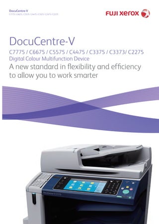 DocuCentre-V 
C7775 / C6675 / C5575 / C4475 / C3375 / C3373 / C2275 
DocuCentre-V 
C7775 / C6675 / C5575 / C4475 / C3375 / C3373/ C2275 
Digital Colour Multifunction Device 
A new standard in flexibility and efficiency 
to allow you to work smarter 
T2 
 
