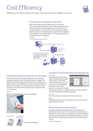 Leverage of Timely Information with Paperless Fax 
[Receiving] 
Received fax documents can be 
sorted into different device folders 
by dial number or G3ID. After 
viewing the thumbnails, users can 
choose to print only designated 
documents. As soon as fax 
documents are received in a folder, 
they can also be sent as a fax, printed, sent as an e-mail, transferred 
via FTP, and transferred via SMB automatically. 
[Sending] 
Direct Fax (sending fax directly from PC) can also be used. Sent fax 
documents can also be saved as PDF and sent as e-mail attachments. 
* T2 model only. 
[Reject] 
Allows administrators to block incoming faxes from certain numbers 
and anonymous numbers. 
5 
The specified 
machine is in use. 
Store data. 
Transferring of data 
Output 
Helping you take control of your cost structure for higher returns 
On a machine having fewer load 
on the network, login through 
authentication, select a stored 
job, and print it. 
Authentication Based on Registered User Information 
DocuCentre checks user information registered on the machine to 
manage authentication, when local authentication is enabled. The 
job history function can tally usage of the device on a user basis. By 
adding a built-in IC Card Reader* to the device, IC Card authentication 
can be used. This feature can also provide access control to specific 
functions on the device, enhancing both security management and 
user convenience. 
* Optional. External and Built-in IC Card Readers are available. IC Card Reader 
cannot be used concurrently with Smart WelcomEyes Advance. 
Built-in IC Card Reader 
External IC Card Reader 
IC Card Reader IC Card Reader 
for HID Prox 
Printable from Any Machine on Demand 
After a job has been sent to the device, users can choose the 
“Server-less On-demand” feature to print it from any machine on the 
network on demand, simply by logging on to the machine. Even if 
the selected device is in use, users can choose their job from another 
machine and print it. No dedicated server is required for this feature. It 
is also possible to use up to five devices in this way by grouping them – 
for example, by floor or workgroup. 
* Optional. 
Cost Efficiency 
* 
Offices Using Five or More Devices 
By utilising ApeosWare Management Suite*, administrators can 
distribute print drivers, restrict use of the device to certain accounts, 
gather print counts, improve running efficiency, automate distribution 
processes and manage job logs. These applications make it a simple 
task to plan and manage usage of the device, while maintaining full 
security. 
* Software sold separately. 
 