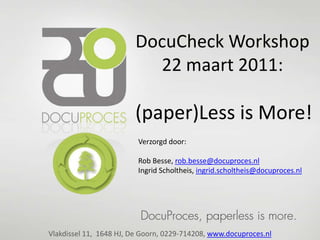 DocuCheck Workshop
                          22 maart 2011:

                        (paper)Less is More!
                         Verzorgd door:

                         Rob Besse, rob.besse@docuproces.nl
                         Ingrid Scholtheis, ingrid.scholtheis@docuproces.nl




Vlakdissel 11, 1648 HJ, De Goorn, 0229-714208, www.docuproces.nl
 