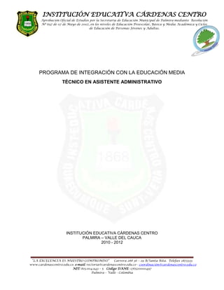 PROGRAMA DE INTEGRACIÓN CON LA EDUCACIÓN MEDIA <br />TÉCNICO EN ASISTENTE ADMINISTRATIVO<br />INSTITUCIÓN EDUCATIVA CÁRDENAS CENTRO<br />PALMIRA – VALLE DEL CAUCA<br />2010 - 2012<br />INTEGRANTES DE EQUIPO DOCENTE<br />Área Ciencias Económicas y Políticas:<br />Lic. Carlos Alfonso Hincapié García<br />Soc. Andrés Libreros Morales<br />Área Tecnología e Informática:<br />Lic. Ximena Paola Martínez Quintana<br />Lic. Fernando Suarez Soto<br />Área Humanidades:<br />Lic. Luz Mary Pineda Ramírez<br />Lic. Nelsy Amparo Marín de Henao<br />Área Filosofía:<br />Lic. Yulied Camacho Triana<br />Lic. Víctor Hugo Quesada Agudelo<br />Área Matemática y Estadística:<br />Lic. Flavio Aníbal Arango Rodríguez<br />Lic. Diana María Zuluaga Orozco<br />Área Educación Física:<br />Lic. Antonio María Pareja castaño<br />Lic. Jaime Giraldo Salas<br />Lic. Omar Arciniegas Cuellar<br />Área Ética Valores Humanos:<br />Lic. Carlos Alberto Zúñiga Tello<br />Lic. María Alicia Hurtado Grueso<br />Contador Público:<br />Fernando Lozano Puente<br />Coordinador Académico y Disciplinario:<br />Ing. Herman Belalcazar Ordoñez<br /> <br />VISIÓN<br />“En el año 2012, la I.E. Cárdenas Centro se consolidará como una institución líder, con una propuesta innovadora con énfasis en Emprendimiento, Formación y  Promoción de Técnicos Asistentes Administrativos a través de la integración con el SENA y la articulación con niveles superiores de educación,   respondiendo así a las necesidades de sus formados y el entorno. Siempre estará  comprometida con una cultura de mejoramiento para alcanzar altos niveles de desempeño competitivo.quot;
<br />MISIÓN<br />quot;
Somos una institución oficial, mixta, patrimonio cultural de Palmira, formadora de personas comprometidas consigo mismas y su entorno; apoyada en ayudas tecnológicas, ambientes de aprendizaje confortables y propiciadora de una cultura de mejoramiento continuo. Buscamos siempre el crecimiento, desarrollo y fortalecimiento de nuestros estudiantes en competencias básicas y laborales, a través  de la integración con el Servicio Nacional de Aprendizaje – SENA, otorgando la certificación en el oficio en Técnico Asistente Administrativo, como también la articulación con  entes educativos de nivel superior, mejorando así la posibilidad a nuestros egresados de ser parte activa del sector productivoquot;
.<br />POLÍTICA DE CALIDAD<br />Brindamos una educación con calidad, formamos en valores, impulsamos la  participación en la recreación, el deporte y la cultura, fomentamos el cuidado del medio ambiente, propendemos por un talento humano capacitado, comprometido y motivado; una infraestructura adecuada, optimizando los recursos para un mejoramiento continuo.<br />MARCO LEGAL PROCESO DE INTEGRACIÓN  INSTITUCIÓN EDUCATIVA CARDENAS CENTRO -  SENA<br />Esta integración con la educación superior  esta soportada con las siguientes normas Nacionales, interna del SENA y la  INSTITUCIÓN EDUCATIVA CARDENAS CENTRO, que se presentan a continuación:<br />La  Ley 119 de febrero 9 de 1994 “ Por la cual se reestructura el Servicio Nacional de Aprendizaje – SENA – señala como una de las funciones la de “Asesorar al Ministerio de Educación Nacional en el diseño de los programas de educación media técnica, para articularlos con la formación profesional integral. ” de conformidad con establecido en el artículo 4º numeral 13. <br />El Gobierno Nacional el 28 de enero de 2004 expidió el Decreto 249 modificando la estructura del SENA, otorgando funciones a la Dirección del Sistema Nacional de Formación Para el Trabajo, conforme lo señala el artículo 12 y entre ellas el numeral 1 dispone: “Dirigir la implementación en el país del Sistema Nacional de Formación para el Trabajo y propone las políticas para la ejecución de los procesos de normalización, evaluación y certificación, reconocimiento y articulación de programas de formación que de él se derivan para el desarrollo del talento humano, su empleabilidad y el aprendizaje permanente.”<br />El Decreto 249 de 2004 en el artículo 24 numeral 10 concede a las Direcciones Regionales y a la Dirección del Distrito Capital la facultad de: “Gestionar y coordinar los procesos de reconocimiento y autorización de programas, de articulación de acciones de formación de los centros con las instituciones de educación media técnica, educación superior, empresas y otras organizaciones integrantes del Sistema Nacional de Formación para el trabajo, de acuerdo con las políticas de la Dirección General, con el propósito de garantizar movilidad y reconocimiento en la cadena de formación”.<br />La  Ley 115 de 1994, Ley General de Educación que en el parágrafo del Artículo 32 respecto a la Educación Media Técnica dice: “Para la creación de instituciones de educación media técnica ó para la incorporación de otras y para la oferta de programas, se deberá tener una infraestructura adecuada, el personal docente especializado y establecer una coordinación con el Servicio Nacional de Aprendizaje SENA u otras instituciones de capacitación laboral o del sector productivo”.<br />La Resolución interna del SENA número 00812 DE 2004, “Por la cual se efectúa una delegación y aprobación de  la Guía Metodológica para el Programa de Articulación. Que en cumplimiento de las disposiciones legales transcritas la Dirección del Sistema Nacional de Formación para el Trabajo proyectó la Guía Metodológica para el Programa de Articulación del SENA con la Educación Media Técnica de abril de 2004, la cual se encuentra contenida en 38 folios carta, y desarrolla 10 aspectos fundamentales del programa.<br />OBJETIVO INTEGRACIÓN  INSTITUCIÓN EDUCATIVA CARDENAS CENTRO -  SENA<br />OBJETIVO GENERAL<br />Contribuir  en el crecimiento, desarrollo y fortalecimiento de los estudiantes de la Institución Educativa Cárdenas Centro en competencias básicas y laborales, a través  de la integración con el Servicio Nacional de Aprendizaje – SENA, otorgando la certificación en el oficio en Técnico Asistente Administrativo, mejorando así la posibilidad a nuestros egresados  ingresar al mundo productivo y su movilidad educativa.<br /> <br />OBJETIVOS ESPECÍFICOS<br />Mejorar la calidad de los programas de formación para el trabajo que se desarrollen en la Institución Educativa Cárdenas Centro, así apoyar en  la cobertura de la oferta de formación para el trabajo.<br />Desarrollar por parte de la institución programas de formación para el trabajo que proporcione posibilidades de movilidad de los egresados de la institución hacia otras modalidades y niveles educativos (cadena de formación) o para vincularse laboralmente.<br />Mejorar la calidad de los docentes de las instituciones educativas, pedagógica y técnicamente.<br />Elevar la pertinencia de la oferta educativa de la Institución Educativa Cárdenas Centro, acorde con la demanda laboral de las regiones.<br />EN QUE CONSISTE INTEGRACIÓN  INSTITUCIÓN EDUCATIVA CARDENAS CENTRO -  SENA<br /> <br />En un conjunto de acciones orientadas por el SENA, en alianza con el Ministerio de Educación Nacional, Secretarías de Educación Municipio Palmira, Institución Educativa Cárdenas Centro, sector productivo, entidades territoriales y otros actores, para desarrollar y fortalecer las competencias laborales de los aprendices/estudiantes desde 10º grado de la institución, como una primera fase de su formación técnica y tecnológica en los programas de formación del SENA y instituciones de nivel superior, apoyándose  en las TICs, emprendimiento e investigación.  Para ello, la IE Cárdenas Centro tiene integrado a su Proyecto Educativo Institucional (PEI) los programas y las competencias a desarrollar en los aprendices/estudiantes/egresados que se certificaran a través de esta integración como Técnicos en Asistente Administrativo.<br /> <br />FILOSOFÍA INSTITUCIONAL I.E.C.C<br />La Institución Educativa Cárdenas Centro está comprometida en la formación de personas íntegras, capaces de reconocer sus aptitudes y limitaciones en el proceso del fortalecimiento de sus valores que contribuyen al desarrollo de un ciudadano competente, comprometido éticamente consigo mismo, con su entorno y en el ejercicio de sus deberes y sus derechos; consciente de su singularidad, autonomía y trascendencia; abierto al cambio, a la comunicación y a la participación, con capacidad de integración al trabajo, a la familia y a la sociedad; que asuma el servicio como una forma de garantía de vida, que permita a la Institución seguir siendo orgullo de los palmiranos y poder cumplir, así mismo, con las exigencias educativas que requieren los retos del siglo XXI.<br /> El fundamento filosófico institucional, está expresado en una CORRIENTE HUMANISTA en la que lo más importante es la persona y su formación en valores; la cual se traduce en una educación que forma en y para la vida, posibilitando una formación en las competencias básicas y laborales de aprendizaje para el desarrollo del ser humano, las cuales se convierten en el soporte básico de la educación para una formación integral, teniendo en cuenta:<br />Aprender a conocer: Es la capacidad que el ser humano de profundizar en el conocimiento, además implica aprender a aprehender para poder aprovechar las posibilidades que ofrece la educación a lo largo de la vida.<br />Aprender a hacer: Como ejercicio del desarrollo de las competencias que habilitan para desempeñarse de manera idónea en los nuevos ámbitos de la vida, aplicando el conocimiento.<br />Aprender a convivir: Desarrolla la comprensión del otro, la construcción de ciudadanía y la percepción de las formas de interdependencia, saber realizar proyectos comunes y prepararse para resolver conflictos, respetando la diferencia, contribuyendo a la convivencia pacífica.<br />Aprender a ser: Entendido desde el conocimiento de las potencialidades y realizaciones de cada individuo y de éste como perteneciente a una comunidad, fortaleciendo la personalidad, la autonomía, la responsabilidad y el proyecto de vida.<br />PRINCIPIOS Y PILARES ÉTICOS DE LA I.E.C.C<br />Los directivos docentes, los docentes, el personal administrativo y de servicios varios establecieron los siguientes principios éticos:<br />1. Respeto<br />2. Integridad<br />3. Responsabilidad<br />4. Participación<br />RESPETO: Significa valorar a los demás, acatar su autoridad y considerar su dignidad. El respeto se acoge siempre a la verdad, no tolera, bajo ninguna circunstancia, la mentira y repugna la calumnia y el engaño.<br />El respeto exige un trato amable y cortés, es la esencia de las relaciones humanas, de la vida en comunidad, del trabajo en equipo, de la vida conyugal, de cualquier relación interpersonal. Es garantía absoluta de transparencia, crea un ambiente de cordialidad y seguridad, permite la aceptación de las limitaciones ajenas y el reconocimiento de las virtudes de los demás. Evita las ofensas y las ironías, no permite que la violencia se convierta en el medio para imponer criterios. <br />El respeto reconoce la autonomía de cada ser humano y acepta el derecho a ser diferente.<br />INTEGRIDAD: Es una cualidad que nadie nos puede quitar, pero cualquiera puede perderla por hablar o actuar de manera insensata.<br />La palabra integridad implica rectitud, bondad, honradez, intachabilidad; alguien en quien se puede confiar.<br />RESPONSABILIDAD: Es hacernos cargo de las consecuencias de las palabras, las decisiones y los compromisos, y en general, de los actos libre y voluntariamente realizados, no sólo cuando sus resultados son buenos y gratificantes, sino también cuando nos son adversos o indeseables.<br />Responsabilidad es también hacer de la mejor manera lo que nos corresponde, con efectividad, calidad y compromiso, sin perder de vista el beneficio colectivo. Implica asumir las consecuencias sociales de nuestros actos y responder por las decisiones que se toman en los grupos de los que formamos parte.<br />Así mismo, es la forma como hacemos realidad nuestros objetivos, cuando sabemos priorizarlos, y somos capaces de ponerle conciencia, entusiasmo, autodisciplina y diligencia a lo que hacemos, sin necesidad de ser supervisados.<br />PARTICIPACIÓN: Es coordinar e integrar esfuerzos entre varias personas para lograr un resultado. Para que haya trabajo en equipo no es suficiente identificarse con los objetivos, metas y normas acordadas; es preciso, además, que compartamos unos valores y principios éticos mínimos.<br />El trabajo en equipo necesariamente exige solidaridad, vocación de servicio, equidad, autonomía, respeto, responsabilidad, participación, diálogo, concertación y autodesarrollo.<br />CONTEXTO<br />El proceso de integración de la INSTITUCIÓN EDUCATIVA CARDENAS CENTRO y el  SENA en el nivel Técnico constituye una respuesta a las necesidades de los estudiantes de de la Institución Educativa. Para ello se define una nueva malla curricular acorde a los requerimientos necesarios que potencia el desarrollo de competencias básicas y laborales especificas, facilitando la vinculación laboral de los egresados en sector productivo como empleados o artífice de su propias iniciativas empresariales. <br />HISTORIA DE LA INSTITUCIÓN EDUCATIVA CARDENAS CENTRO<br />El cinco de febrero de 1868, tuvo lugar el acto de instalación del “Colegio de Palmira” bajo el nombre de” Colegio de la libertad”. que funcionaba en el local de la factoría, el cual en ceremonia especial fue bendecido por el presbítero Pedro Antonio Holguín, siendo padrinos los señores general Miguel Bohórquez, y Manuel María Victoria.<br />El Colegio constituido con la enseñanza de cuatro ramas elementales: estudio de idiomas, estudio de la aritmética, el de teneduría de libros mercantil y oficial y además clase de geografía.<br />El Colegio quedó a cargo del primer jefe del establecimiento, Doctor Francisco Antonio Cruz, quien dictaba a su vez los cursos de aritmética y teneduría. El Doctor Isaac dictaba español, francés, ingles y cálculo mental.<br />El edificio de la factoría donde funcionó el Colegio hasta 1929 fue construido a principios del siglo XIX, levantado por orden del Rey Carlos III de España y debía destinarse al depósito de tabaco, Mas tarde y cuando ya la industria tabaquera era libre se destinó para la escuela primaria y mas adelante para el “Colegio de la Libertad” .<br />En el año 1929 se trasladó al local que hoy ocupa donde empezó a funcionar con el nombre de “Colegio De Cárdenas”. en homenaje al importante hombre público Don Vicente de Cárdenas.<br />Por disposición del Gobierno Nacional en su programa de reorganización de las Instituciones Educativas mediante Res. 17 de 4 de Septiembre de 2002, El Colegio Cárdenas Sede Centro se fusionó con la Escuela San Juan Bosco, cuyos estudiantes se incorporaron en dicha sede, tomando el nombre de: INSTITUCIÓN EDUCATIVA CÁRDENAS CENTRO.<br />MARCO LEGAL<br />La  Institución Educativa Cárdenas Centro, que apunta hacia la solidaridad, el compromiso, la responsabilidad y el respeto, se  fundamenta en las normas  legales  que se presentan a continuación:<br />La Constitución Política Nacional de 1991.<br />Declaración Universal de los derechos humanos.<br />Ley general de educación 115 de 1994.<br />Decreto 1860 de 1994 (Reglamentación de ley 115).<br />Decreto 1850 de 2002 (Periodos de clase, jornada escolar, horarios).<br />Decreto 2287 de 2003 (Derecho a servicio médico).<br />Ley 1098 de 2006 (ley de infancia y adolescencia).<br />Resolución 2343 de 1996 (indicadores de logros).<br />Ley 30 de 1986 y su decreto reglamentario 3788 de enero 31 de 1986 (estupefacientes).<br />Decreto 1286 de abril 27 de 2005 (padres de familia)<br />Decreto 1290 de 2009 (evaluación y promoción).<br />Decreto 3011 diciembre 19 de 1997 (educación de adultos).<br />NATURALEZA DE LA I. E.C.C.<br />La Institución Educativa Cárdenas Centro se encuentra ubicada en la Carrera 28 No 36 -19 de la ciudad de Palmira. Ofrece todos los niveles de la educación formal a los cuales se refiere la ley 115 de 1994, en tres jornadas dos diurnas y una nocturna:<br />a. Preescolar: Grado transición.<br />b. Educación Básica con una duración de nueve (09) grados, que se desarrollaran en dos ciclos: la educación básica primaria de cinco (05) grados y la educación básica secundaria de cuatro (04).<br />c. La educación media con una duración de dos (02) grados.<br />En la jornada nocturna se ofrece educación básica y media, de acuerdo con lo dispuesto en el decreto 3011 de 1997 en modalidad semipresencial estructurada<br />en ciclos lectivos especiales integrados de la siguiente manera:<br /> I y II de educación básica primaria<br />III y IV de educación básica secundaria.<br />I y II de educación media.<br />La Institución Educativa Cárdenas Centro cuenta en el año 2010 en las tres jornadas con 2113 estudiantes. <br />REFERENTES QUE SOPORTAN EL PROYECTO EDUCATIVO INSTITUCIONAL<br />LA INSTITUCIÓN EDUCATIVA CÁRDENAS CENTRO, en su desarrollo histórico ha venido construyendo un ideal que el Proyecto Educativo Institucional integra y articula desde las dimensiones antropológicas, epistemológicas, educativas y sociológicas, que fundamentan su razón de ser, su quehacer y su proyección misma.<br />El proceso de enseñanza-aprendizaje está enfocado específicamente con y para lo humano, con objetividad y de manera crítica que fundamente sus métodos y fines en alcanzar la trascendencia, entendida ésta como el desarrollo de actitudes y valores que propendan por la potenciación del ser y bienestar humano.<br /> ANTROPOLOGICO<br />Para la Institución Educativa Cárdenas Centro, el Ser Humano se entiende desde sus niveles de complejidad e integralidad, bajo los siguientes referentes:<br /> Genéticamente: capaz de representar el mundo, simbolizar y construir conocimientos acerca de sí mismo y de su entorno, por su incesante actividad cognoscitiva, intencional y afectiva. <br />Con base en las pedagogías modernas se pretende que el nuevo educando interiorice las nuevas tendencias, readecue sus saberes, actitudes y aptitudes hacia un mejor desarrollo de forma integral, proyectándose sobre las nuevas generaciones.<br /> Comunicativo: a través de diferentes modos de relación e interacción, construye mundos posibles, gracias, entre otros factores, a sus competencias lingüísticas y creativas.<br /> Reflexivo: al pensar sobre sí mismo y sobre el otro, desarrollando conciencia personal y colectiva que se construye en las relaciones intersubjetivas y que a su vez posibilita la construcción de su identidad personal, comunitaria y cultural.<br /> Autónomo: infundiendo, transmitiendo u orientando en el educando principios y herramientas necesarias para que actúe de forma libre y responsable consigo mismo y con su entorno.<br />Trascendente: alcanzando su realización como individuo, en el desarrollo de sus propias metas y proyectos de vida, como ser social, al interactuar con el otro en la búsqueda de sus propios fines, como ser histórico, al aportar nuevas ideas y nuevas soluciones a los hechos y problemas cotidianos, en sus diversas etapas de evolución y en lo cultural al reflejar su naturaleza espiritual en las diferentes manifestaciones artísticas.<br /> EPISTEMOLOGICO<br />El conocimiento como proceso, como producto y como posibilidad, es así como la<br />INSTITUCIÓN EDUCATIVA CÁRDENAS CENTRO lo interpreta. Como proceso inicia en un sujeto capaz de aprender, apropiarse y transformar representaciones y elaboraciones acerca de los objetos materiales o no, que constituyen su mundo.<br />Como producto, se refiere a saberes acumulados que se generan en la actividad creativa, investigativa y en la praxis cotidiana; con él, se incide de manera significativa en la transformación de la vida en general, en la innovación y el desarrollo tecnológico y en la invención y creación de nuevas teorías, medios o instrumentos para comprender, explicar o transformar la complejidad del universo.<br />Cómo posibilidad, que permite prever y proveer los medios para la evolución y la auto-conservación de la especie. La acción de la institución propicia el desarrollo de la capacidad intelectual, de la creatividad y de la capacidad de asombro como dinamismos que facilitan la creación de mundos posibles; y su quehacer se orienta a la apropiación, producción, generación y aplicación de conocimientos y saberes.<br /> Saber: El saber es un conocimiento integral acerca de un campo particular de la realidad, que se caracteriza por expresar el dominio en actividades cognoscitivas y/o prácticas, en el cual es partícipe el pasado, presente y futuro deseable.<br />Ciencia: La ciencia como actividad humana por excelencia explora la naturaleza y el hombre, desarrolla y crea conocimiento, herramientas y conceptos nuevos; la ciencia se construye a partir de la identificación y análisis de objetos de diversa naturaleza, se nutre del quehacer investigativo y es una actividad que se desarrolla en forma colectiva orientada a la apropiación, generación, construcción, producción y difusión de conocimientos que permiten enriquecer los saberes disciplinares.<br />Investigación: La investigación pretende interpretar, idear, crear, modificar, transformar el conocimiento y generar mundos posibles no anticipados por las situaciones actuales, es en sentido estricto un proceso sistemático de producción de conocimiento caracterizado por ser reflexivo, secuencial y crítico.<br />Tecnología: La tecnología es un elemento intrínseco al sistema cultural sobre el cual actúa dinámicamente, que además de participar en la investigación, el diseño y la fabricación, también aporta en otros campos del conocimiento como las finanzas, la manufactura, la administración, la fuerza laboral y el mercadeo.<br />El objeto de la tecnología es la teorización de la técnica mediante la construcción de un cuerpo conceptual que incorpora leyes y principios que regulan el curso de la acción y que es capaz de anticipar sus resultados. La técnica precede lógicamente a la tecnología, la cual implica interacción entre el sujeto y las representaciones de los objetos a través de lenguajes matemáticos y de la articulación de resultados y de información proveniente de múltiples disciplinas.<br /> EDUCATIVO<br /> Educación: El compromiso de las instituciones de educación superior es asumir y explicitar una filosofía educativa que permita identificar el ideal, finalidad del ser humano, de la sociedad, del conocimiento y los fundamentos que sustentan las propuestas curriculares y metodologías de las diferentes áreas del saber.<br />La educación desde las diferentes perspectivas Desde lo históricoantropológico: La educación se entiende como un proceso de formación permanente, consciente e intencional que posibilita por una parte el desarrollo de la sociedad, y por otra, la construcción de sujetos convenientemente integrados a su entorno social.<br />Desde lo crítico: La educación es un factor de convivencia, tolerancia y participación ciudadana que hace posible la dinámica social necesaria para responder al desafío de construir una cultura de paz.<br />Desde el punto de vista socio-político: Es un sistema de reproducción social en el cual la cultura y el sistema social se mantienen y se modifican.<br /> Desde el punto de vista individual: La educación es un proceso intencional orientado a promover y optimizar las potencialidades del Ser humano. Desde lo legal: La educación es un servicio público orientado a potenciar las diversas dimensiones del hombre y a facilitar el mejoramiento de la calidad de vida.<br />Pedagogía: Para la institución la pedagogía no sólo es un conjunto de saberes acerca del proceso de la enseñanza y del aprendizaje; sino también una disciplina referida tanto a objetos de conocimiento como a conceptos, modelos y discursos orientados a fundamentar y a dirigir la práctica pedagógica. Es un saber propio de quien desempeña la labor docente ya que responde a las preguntas relacionadas con el aprendizaje de los conocimientos obedeciendo a modelos pedagógicos y a las teorías que los fundamentan.<br />Docencia: La Institución Educativa Cárdenas Centro entiende la docencia como un proceso por naturaleza académico, que media la interacción entre el estudiante y el docente alrededor de prácticas, hechos y fenómenos que tienen que ver tanto con la apropiación, construcción y aplicación de conocimientos; como con la formación integral del estudiante. <br />Asume la docencia como una de las funciones esenciales del quehacer institucional.<br />Formación Integral: Entendido como el proceso a través del cual cada sujeto de forma individual o colectiva se va transformando, de manera que desarrolla unas características particulares en las actitudes, hábitos y conocimientos que le dan identidad.<br />Para este proceso el agente activo es el propio estudiante y el papel de la institución es crear, propiciar y mantener las condiciones necesarias que lo hagan posible y enriquezcan el proceso formativo.<br />Desde las competencias estas articulan los cuatro pilares de la educación; el Ser, el hacer, el conocer y el convivir según las propias posibilidades individuales, facilitando la realización personal.<br />Autoevaluación: La autoevaluación es un proceso pedagógico y cultural que se ocupa de los intereses históricos y sociales de la institución, es una actividad de indagación permanente, análisis, que permite el mejoramiento progresivo del quehacer institucional. Se constituye en un instrumento de autorregulación que garantiza el desarrollo institucional.<br />Como parte de su proceso de mejoramiento la institución reconoce la importancia y relevancia de procesos permanentes de autoevaluación en todos sus ámbitos, como una estrategia general de desarrollo, crecimiento y fortalecimiento. Esta exige además objetividad y honestidad frente al reconocimiento de los aciertos y de las deficiencias encontradas en el proceso; capacidad para decidir y actuar de acuerdo con el propósito de mantener, mejorar y consolidar la calidad institucional.<br />SOCIOLOGICOS<br />Cultura: El carácter simbólico del Ser Humano y de su realidad como ser en constante relación, se constituye en un universo de significados que dan identidad a un grupo humano y pertenencia a los sujetos que lo conforman. En esta perspectiva la cultura es el proceso-producto constante de los grupos sociales en su devenir histórico, que expresa el proyecto social, principios, valores, intereses y prioridades de un grupo humano.<br />Sociedad: La sociedad, sistema complejo conformado por organizaciones, relaciones, funciones, acuerdos, reglas y fines, procura por el bien común, el desarrollo humano y la realización personal, como modos particulares de garantizar con calidad la supervivencia de la especie. Caracterizada por su diversidad étnica, cultural, económica, académica, política, y por ser una realidad cambiante.<br />UBICACIÓN Y ENTORNO INSTITUCIÓN EDUCATIVA CÁRDENAS CENTRO<br />La Institución Educativa Cárdenas del Centro se encuentra ubicada en la carrera 28 No. 36 – 29, barrio Santa Rita, en la ciudad de Palmira, la cual es área de influencia de la Institución Educativa.<br />UBICACIÓN GEOGRAFICA PALMIRA – VALLE DEL CAUCA<br />PLANO URBANO PALMIRA<br />5.1.POSICION GEOGRAFICA<br />Palmira se encuentra localizada en la región sur del departamento del Valle del Cauca.<br />Su cabecera está situada a 3°31´48” de latitud norte y 76°81´13” del longitud al oeste de Greenwich. <br />5.2.LIMITES POLITICOS Y GEOGRAFICOS <br />Al Norte con el municipio de El Cerrito, al Este con el departamento del Tolima, al Sur con los municipios de Pradera y Candelaria y al Oeste con los municipio de Cali, Yumbo y Vijes. <br />5.3.CLIMATOLOGÍA Y SUPERFICIE <br />El área municipal es de 1162 Kilómetros cuadrados. <br />19,34 Kilómetros cuadrados corresponden a la zona urbana. <br />Sus pisos térmicos van desde el frío (Páramo de las Hermosas) hasta la zona cálida del valle del río Cauca.<br />La temperatura media es de 23°C y su altura sobre el nivel del mar es de 1.001 metros. <br />En Palmira se distinguen dos zonas localizadas hacia la media ladera en las cuales la precipitación media anual alcanza valores de 2.000 mm y 2.100 mm , convirtiéndose así en las áreas más húmedas del municipio. Dichas áreas son: cuenca media del río Nima y parte alta de la cuenca del río Agua Clara.<br />5.4.SUELO<br />El Valle geográfico es la zona occidental del municipio que corresponde al valle del río Cauca, comprendida entre éste y la cota 1.200 m .s.n.m aproximadamente. Es una porción de territorio que comprende cerca de 54.422 hectáreas de topografía plana. Se caracteriza por dos aspectos principalmente: ocupación masiva en el cultivo de caña de azúcar y el ahogamiento originado sobre los asentamientos de vivienda, carentes de los equipamientos colectivos y de áreas.<br />5.5.FAUNA <br />La fauna urbana en Palmira es escasa por las pocas áreas verdes que existen, sumado al ruido de vehículos y la constante agresión que sufren los animales en diferentes áreas del municipio, que han minimizado este recurso. Se destacan torcazas, cucaracheros, azulejos, gallinazos entre otros. En la zona rural, a pesar del grado de intervención que presentan los bosques aún se pueden encontrar gran número de especies. Para el caso de tres estaciones visitadas en las cuencas de los ríos Amaime, Nima y El Cerrito por el Grupo de Vida Silvestre de la Subdirección de Patrimonio Ambiental de la CVC se reportaron 103 especies de aves, 142 de flora y 12 de mamíferos. (Corporación Autónoma Regional del Valle del Cauca, 2002).<br />Su crecimiento y la cercanía a Cali y el proyecto de INVIAS de desarrollo de la Malla Vial del Valle del Cauca y Cauca, convierte al territorio de Palmira en epicentro que refuerza la tendencia a la aparición de nuevos usos de carácter metropolitano (Corporación Autónoma Regional del Valle del Cauca, 2002). <br /> ESTADÍSTICAS SOCIALES <br />5.6.1. DEMOGRAFÍA <br />5.6.1.1. TENDENCIA DE OCUPACIÓN DEMOGRÁFICA TERRITORIAL <br />La ocupación demográfica del territorio del municipio de Palmira ha obedecido a dos patrones de dinámica económica: por un lado la fuerte inserción migratoria producida por el desarrollo de la industria de la caña de azúcar, que indujo a tasas de crecimiento del municipio superiores al departamento y a Colombia. En el periodo 1938 - 1951 la tasa de crecimiento de Palmira fue del orden del 4.6% en tanto que el Valle y Colombia registraron tasas del orden del 4.5% y 2.2% respectivamente, entre 1951 y 1964, el municipio mantuvo su ritmo creciente al 4.3% mientras que el Departamento y Nación redujeron sus tasas a 3.5% y 3.2 respectivamente. <br />Esta dinámica de crecimiento empezó a ceder a partir de 1973, donde se desaceleran las tasas, llegando a registrar indicadores del orden del 1.8% en el período 1973 - 1985, y para 1993 se registra un crecimiento de sólo el 1.03%. La causa de este decrecimiento poblacional coincide con la pérdida de expectativas del sector azucarero. Aún a nivel de cabecera municipal, la ciudad presenta tasas de crecimiento inferiores que otras áreas como Candelaria y Puerto Tejada, que en el último año registran tasas del 2.3% y 2.7% cada una. Estas dos ciudades vienen ofreciendo perspectivas de desarrollo por el lado de la industria, en el caso específico de Puerto Tejada por la Ley Páez y Candelaria por los efectos de relocalización de la industria de Cali y de pobladores en su territorio. <br />Las perspectivas demográficas de Palmira en el corto y mediano plazo dependen en gran manera de las posibilidades de desarrollo económico de la ciudad, en ciertas áreas específicas, que induzcan a nuevos desplazamientos poblacionales hacia ella. <br />Bajo el marco actual de la crisis, Ley Páez y la quiebra del sector agropecuario, es de esperar que continúe el mismo ritmo de crecimiento poblacional por lo menos en los próximos 10 años.<br />5.6.1.2 POBLACIÓN CENSAL Y PROYECCIONES DE POBLACIÓN 1995 – 2005 <br />CENSOS DE 1964, 1973, 1985, 1993 (1) y 2005<br /> <br />Censo Población Tasa (%) entre Censos 1964 (Julio 15) 140.889 1973 (Octubre 24) 186.751 1,325 1985 a (Octubre15) 231.015 1,237 1993 a (Octubre 24) 251.008 1,086 2005 (a) (Junio 30) 284.470 1,1073 *2006 286.355 *2007 288.382 *2008 290.442 *2009 292.510 <br />5.6.1.3 PROYECCIONES DE POBLACIÓN PARA PALMIRA POR RANGO DE EDAD. Años 2009 – 2011 <br />Palmira 2009 2010 2011 Total Hombres Mujeres Total Hombres Mujeres Total Hombres Mujeres Total 292.510 141.919 150.591 294.580 142.819 151.761 296.620 143.704 152.916 0-4 21.150 10.830 10.320 21.166 10.810 10.356 21.163 10.828 10.335 5-9 22.179 11.365 10.814 21.618 11.086 10.532 21.304 10.912 10.392 10-14 25.321 12.967 12.354 24.651 12.636 12.015 23.963 12.295 11.668 15-19 27.055 13.910 13.145 26.952 13.823 13.129 26.694 13.669 13.025 20-24 25.411 13.056 12.355 25.665 13.249 12.416 25.936 13.404 12.532 25-29 23.376 11.421 11.955 23.693 11.605 12.088 24.004 11.828 12.176 30-34 21.344 10.433 10.911 21.651 10.578 11.073 21.979 10.708 11.271 35-39 20.476 9.696 10.780 20.352 9.705 10.647 20.377 9.775 10.602 40-44 21.528 9.922 11.606 21.405 9.860 11.545 21.211 9.791 11.420 45-49 20.168 9.346 10.822 20.684 9.606 11.078 21.057 9.775 11.282 50-54 16.219 7.296 8.923 16.872 7.603 9.269 17.601 7.959 9.642 55-59 13.241 5.996 7.245 13.658 6.159 7.499 14.111 6.336 7.775 60-64 10.707 4.898 5.809 11.046 5.020 6.026 11.386 5.140 6.246 65-69 8.372 3.820 4.552 8.613 3.925 4.688 8.878 4.029 4.849 70-74 6.648 2.875 3.773 6.783 2.945 3.838 6.799 2.961 3.838 75-79 4.483 1.981 2.502 4.787 2.052 2.735 5.014 2.085 2.929 80 y MÁS 4.832 2.107 2.725 4.984 2.157 2.827 5.143 2.209 2.934 <br />Teniendo en cuenta la proyección de la población de Palmira, podemos observar que la población entre 24 años y  menores de esta es  el 41,4%, el cual es  un porcentaje bastante representativo de la población total. <br />De ahí la importancia de que se definan políticas públicas como privadas que brinden oportunidades de educación para el trabajo y al mismo tiempo se creen fuente de empleo.<br />OBJETIVOS INSTITUCIONALES DE LA INSTITUCIÓN EDUCATIVA CÁRDENAS CENTRO<br />Perfilar a la Institución Educativa con capacidad de adaptación, que responda a las necesidades y avances de la sociedad actual, los principios y fundamentos que sustenta los cambios educativos, incorporando nuevas tecnologías de la Informática y las Comunicaciones y el aprendizaje autónomo como apoyo fundamental del currículo.<br />Optimizar los recursos materiales, humanos y el uso de pedagogías contemporáneas eficaces para entregar una educación actualizada y propicia para el desarrollo humano y de nuestro entorno social, disponiendo de una infraestructura física cómoda y funcional que facilite una metodología activa.<br />Promover y generar una cultura ambiental que contribuya a la preservación de los recursos naturales y al mejoramiento de la calidad de vida.<br />Formar ciudadanos autónomos, críticos, pensantes, felices, creativos y competentes para desempeñarse en la vida laboral o continuar estudios superiores.<br />Ofrecer una educación de calidad en lo humano y académico, que responda a las necesidades e intereses del contexto local, nacional.<br />Elevar el nivel de aprendizaje de los estudiantes a través del fortalecimiento de sus competencias.<br />Contribuir a la formación de una cultura ciudadana propiciando espacios socio-culturales, deportivos, artísticos y lúdicos que generen un comportamiento responsable para transformar la sociedad.<br />Promover y generar el crecimiento, desarrollo y fortalecimiento de nuestros estudiantes en competencias básicas y laborales, a través  de la integración con el Servicio Nacional de Aprendizaje – SENA y articulación con entes educativos de nivel superior.<br />PRINCIPIOS INSTITUCIONALES<br />Libertad: Permite cimentar una comunidad capaz de pensar, razonar, dilucidar, decidir, vivir y convivir en la honestidad y con responsabilidad.<br />Convivencia: Base para construir la paz. Fundamentada en la democracia, participación y respeto a la pluralidad ideológica, étnica, cultural y política.<br />Igualdad: Traducida en el respeto a los derechos individuales. Todas las personas tienen las mismas oportunidades para desarrollar sus potencialidades y ejercer sus derechos.<br />Excelencia: Como función esencial de la calidad de la educación. Aquí se define el personal necesario para llevar a cabo los objetivos del PEI. Planta docente, administrativa, directiva, y además, las necesidades de infraestructura.<br />Los Recursos: En la Institución Educativa Cárdenas Centro, los medios didácticos o recursos son los que permiten llevar a cabo el desarrollo de las prácticas académicas; en algunas ocasiones pueden determinar el uso de una u otra metodología. Es un compromiso de la institución el hacer posible a través de éstos la cristalización del Modelo Pedagógico, facilitando todas las formas y recursos adecuados, contemplados desde tres aspectos fundamentales: Un docente identificado con el compromiso social de su ejercicio profesional, ya que éste tiene que ver directamente con la formación de líderes que requiere el país. Estatuto y planta docente suficiente para atender de manera idónea el quehacer de la profesión, haciendo posible el posicionamiento no sólo del programa académico, sino también de la institución.<br />Personal Administrativo: Estructurado, capaz de responder a las necesidades de cada programa y a las exigencias de la comunidad educativa.<br />Infraestructura y Medios Didácticos: Adecuados y suficientes para soportar el desarrollo de las múltiples actividades académicas y administrativas, de las que hacen parte, materiales educativos, medios audiovisuales, herramientas tecnológicas, las nuevas tecnologías de información y las mismas instalaciones.<br />IMPORTANCIA  INTEGRACIÓN INSTITUCIÓN EDUCATIVA <br />CÁRDENAS CENTRO – SENA<br />La Institución Educativa Cárdenas Centro a través de la integración con el SENA, responde  a su propuesta innovadora de  enfatizar su formación hacia el Emprendimiento, Formación y  Promoción de Técnicos Asistente Administrativo. Ofreciendo así la oportunidad a sus estudiantes puedan responder a sus necesidades personales y laborales, como también las de su entorno. Esta integración formara personas comprometidas consigo mismo y su entorno. <br />Para ello la Institución Educativa Cárdenas Centro cuenta con el talento humano, la infraestructura y ayudas tecnológicas adecuadas, ambientes de aprendizajes confortables, requeridos para cumplir con los objetivos de esta integración como también la misión, visión y política de calidad de la organización.  <br />OBJETIVOS PROGRAMA TÉCNICO ASISTENTE ADMINISTRATIVO<br />OBJETIVO GENERAL:<br />Promover y generar el crecimiento, desarrollo y fortalecimiento de nuestros estudiantes en competencias básicas y laborales, a través  de la integración con entes educativos de nivel superior como el Servicio Nacional de Aprendizaje – SENA.<br />OBJETIVOS ESPECÍFICOS:<br />Contribuir a la apropiación por parte de los estudiantes de los Fundamentos teóricos básicos de la administración como soporte del proceso administrativo en las organizaciones empresariales modernas.<br />Preparar a los estudiantes en manejo de las fases del Proceso Administrativo: Previsión, Planeación, Organización y Dirección, Evaluación y control.<br />Comprender el grado de importancia que tienen los procesos Administrativos en el óptimo funcionamiento y en el desarrollo de una organización empresarial productora de bienes o prestadora de servicios.<br />Ejercitar a los estudiantes en los criterios y procedimientos asociados a las diferentes fases del proceso administrativo.<br />Brindar los lineamientos técnicos, tecnológicos en una amplia gama de actividades laborales complejas de tipo administrativo, que se desarrollan en contextos cambiantes y frecuentemente tienen implicaciones con el trabajo de otros.<br />Desarrollar competencias en el estudiante, como asistente administrativo, de planeación administrativa y de Servicios Generales en las organizaciones, además como Auxiliares de Información y Servicio al Cliente.<br />Sensibilizar y motivar a los diferentes estudiantes  hacia el  emprendimiento, la creación de microempresas. <br />Generar espacios de intercambio e integración del sector educativo  con el sector productivo. <br />COMPETENCIA A DESARROLLAR EN EL PROGRAMA TÉCNICO ASISTENTE ADMINISTRATIVO CÓDIGO 122125 <br />COMPETENCIAS GENERALES:<br />El estudiante conoce y comprende el objeto de estudio de la Administración, incorporándolos en el análisis y en la solución de problemas relacionadas con las<br />Organizaciones y la realidad en la que se mueve el estudiante.<br />Las competencias a desarrollar por parte del estudiante y las cuales este  curso promueve, están orientadas a la apropiación de los conocimientos de los Fundamentos de Administración, la aplicación del modelo en el contexto social para el mejoramiento de la calidad de vida de la población, fortalecer y mejorar los valores de la convivencia y el respeto por la dignidad humana y del individuo concebido como ser social.<br />Finalmente se espera que nuestro estudiante comprenda y exprese los procesos administrativos y sus efectos en el desarrollo de la Organización ó empresa en la cual se desempeñe.<br />COMPETENCIAS A DESARROLLAR:<br />CÓDIGODENOMINACIÓN210601003Intervenir en el desarrollo de los programas de mejoramiento organizacional que se deriven de la función administrativa.210601010Facilitar el servicio a los clientes internos y externos de acuerdo con las políticas de la organización.210601011Procesar la información de acuerdo con las necesidades de la organización.210601013Contabilizar operaciones de acuerdo con las normas vigentes y las políticas organizacionales.260101014Diseñar prototipos de productos y/o servicios que satisfagan lasnecesidades y requerimientos de los clientes y cumplan la normatividad legal vigente.260101032Diseñar el proyecto de la investigación de mercados de acuerdo con los objetivos y metas de la investigación.260101001Proyectar el mercado de acuerdo con el tipo de producto o servicio y características de los consumidores y usuarios.210601001Producir los documentos que se origen de las funciones administrativas, siguiendo la norma técnica y la legislación vigente.240201500Promover la interacción idónea consigo mismo, con los demás y con la naturaleza en los contextos laboral y social.<br />APRENDIZAJE ETAPA PRÁCTICA<br />Aplicar en la resolución de problemas reales del sector productivo, los conocimientos, habilidades y destrezas pertinentes a las competencias del programa de formación, asumiendo estrategias y metodologías de autogestión.<br />OCUPACIONES QUE PODRÁ  DESEMPEÑAR <br /> Ocupaciones según CNO 1221):<br />Asistente Administrativo.<br />Coordinador de Servicios Generales.<br />Asistente de Servicios Generales.<br />Asistente de Planeación Administrativa<br />Ocupaciones según CNO 1353:<br />Auxiliares de Información y Servicio al Cliente.<br />Ocupaciones según CNO 1354:<br />Auxiliar de Estadística y Encuestadores<br />ESTRATEGIA METODOLÓGICA<br />Centrada en la construcción de autonomía para garantizar la calidad de la formación en el marco de la formación por competencias, el aprendizaje por proyectos y el uso de técnicas didácticas activas que estimulan el pensamiento para la resolución de problemas simulados y reales; soportadas en el utilización de las tecnologías de la información y la comunicación, integradas, en ambientes abiertos y pluritecnológicos, que en todo caso recrean el contexto productivo y vinculan al aprendiz con la realidad cotidiana y el desarrollo de las competencias.<br />Igualmente, debe estimular de manera permanente la autocrítica y la reflexión del aprendiz sobre el que hacer y los resultados de aprendizaje que logra a través de la vinculación activa de las cuatro fuentes de información para la construcción de conocimiento:<br />• El instructor - Tutor<br />• El entorno<br />• Las TIC<br />• El trabajo colaborativo<br />MODELO PEDAGÓGICO INTEGRACIÓN  I.E. CÁRDENAS CENTRO Y SENA <br />En la  IECC, la educación es entendida como un espacio didáctico de aprendizaje activo en el que el educando debe ser participante pleno en el proceso de adquisición del control de sus aprendizajes.<br />Los docentes deben ser profesionales competentes que diseñen y organicen coherentemente lugares especiales, cuidando aspectos físicos, emocionales, comunicativos, cognitivos y sociales, tales como:<br />Medio socio-económico de los estudiantes<br />Medio ambiental de pertenencia.<br />Características de los niños/as y adolescentes.<br />Acciones educativas.<br />Mecanismos institucionales dentro del marco normativo: legal, político, organizativo (misión, visión, política de calidad).<br />Trabajo en equipo entre docentes y familias<br />El modelo pedagógico IECC es activo, humanista y con énfasis en el aprendizaje significativo<br />Es activo porque:<br />Fomenta la actividad del estudiante.<br />Propicia el trabajo en equipo, el trabajo por proyecto (u otras formas de trabajo que propician la integración), los talleres, las aulas especializadas  y el uso de material didáctico como esencias de la metodología activa<br />Es humanista porque:<br />Incentiva el crecimiento de las diferentes dimensiones del desarrollo<br />Establece relaciones afectuosas y mediadas por valores de convivencia democrática, basadas en el afecto, la confianza, la comprensión, el respeto, la tolerancia, la responsabilidad, la exigencia, el diálogo, la actividad y la motivación; características que favorecen el desarrollo de la autonomía moral de los educandos y su desarrollo afectivo, constituyéndose en la base para el aprendizaje significativo.<br />Favorece la comunicación y la expresión de los infantes y jóvenes<br />Es con énfasis en el aprendizaje significativo porque:<br />Tiene en cuenta los intereses, los saberes, las expectativas, las costumbres, la experiencia directa, la creación de espacios de expresión libre, la integralidad<br />Favorece la integración de los conocimientos.<br />Cree que se aprende mejor a través de la lúdica y el juego.<br />Motiva la participación activa.<br />Tiene en cuenta los conceptos previos.<br />Integra el aprendizaje a una educación por proyectos.<br />Propende por la flexibilidad curricular.<br /> <br />Considera que se aprende a través de sus experiencias escolares y practicas contextualizadas.<br />PRINCIPIO FUNDAMENTALES MODELO PEDAGÓGICO:<br />Los principios fundamentales de nuestro modelo son:<br /> ANTROPOLÓGICO: la condición humana dentro de los aspectos biológicos<br />y sociales como objeto de la educación.<br />SOCIAL: participación activa en la trasformación de la sociedad, a partir de saber relacionarse y vivir positivamente con los demás personas, comprenderla valorarla e intervenir en ella , de manera crítica y responsable, con el objetivo de que sea cada vez más justa solidaria y democrática.<br />PSICOLÓGICO: conocerse y comprenderse a si mismo, a las demás personas y a la sociedad y al mundo en el que se vive para que pueda ejercer responsablemente y críticamente la autonomía la cooperación la creatividad, la libertad y la afectividad<br />PEDAGÓGICO: formación del desarrollo humano en conocimientos y competencias comprometido con la capacidad de responder a los problemas que plantea a la vida a nivel personal, social profesional y entidad terrenal en un mundo globalizado y complejo.<br />Un modelo pedagógico holístico e integrador, sirve de guía para tomar decisiones curriculares y definir un contexto dinámico que potencie el aprendizaje, la motivación y el rendimiento escolar a partir de las concepciones institucionales sobre las dimensiones sociológica (A que tipo de sociedad intenta aportar), antropológico (el proyecto de hombre a construir), epistemológico (concepto de conocimiento) y sicológica (aspectos intelectuales, emocionales, sociales y físicos).<br />El modelo pedagógico IECC asumirá los retos de la educación para dar respuesta a las necesidades sociales.<br />EQUIPOS E INFRAESTRUCTURA<br />Para  cumplir  con este recto  de la integración de la Institución Educativa Cárdenas Centro  - SENA, la institución  cuenta  con los siguientes apoyos logísticos:<br />SALA DE TICs BILINGÜISMO:<br />25 computadores, cable estructurado, internet, 25 reguladores de voltaje, inalámbrico, video beam, pantalla de proyección, amplificador de sonido, micrófono inalámbrico, con sus respectivas mesas y 60 sillas, aire acondicionado (7200 BTU), cámara de circuito cerrado de televisión, sensores de seguridad (alarma) y extintor de solkaflan.<br />TELECENTRO:<br />4 computadores, 1 servidor, 3 mesas, 10 sillas, 1 multifuncional.<br />  <br />SALA DE PENSAMIENTO LÓGICO:<br />100 juegos para el desarrollo del pensamiento lógico, 8 mesas, 50 sillas.<br />AULA INTELIGENTE (AUDITORIO):<br />Capacidad 90 personas.<br />1 computador, internet inalámbrico, video beam, equipo de sonido, aire acondicionado, micrófono, televisor y TV cable.<br />AULAS:<br />4 salones de 45 sillas por cada salón.<br />SALA DE SISTEMAS:<br />28 computadores, 45 sillas,  12 mesas, video beam, pantalla de proyección, amplificador de sonido, micrófono, aire acondicionado.<br />BIBLIOTECA:<br />2 computadores con acceso a internet, internet inalámbrico, 15.000 libros, 10 mesas, 80 sillas.<br />SALÓN DE INNOVACIÓN Y CREATIVIDAD DA VINCI:<br />Esta salón especializado  está proyectado que tendrá 8 mesas plegables de 2,40 mts. X 60 cms., 50 sillas plásticas, 1 computador, cable estructurado,  internet inalámbrico, video beam, pantalla de proyección, televisión LCD 40 pulgadas, TV cable, aire acondicionado.<br />ESPACIO DE DEPORTE, ESPARCIMIENTO Y RECREACIÓN:<br />2 canchas de voleibol, 1 de básquetbol, 1 de microfútbol,  1 coliseo cubierto, 1 parque ecológico, y amplios patios.  <br />