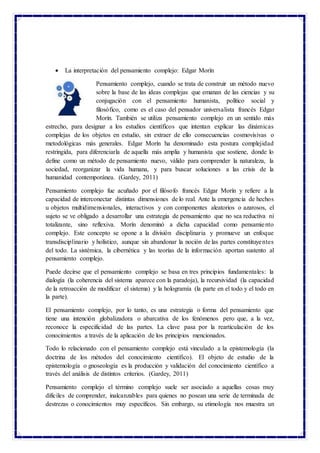  La interpretación del pensamiento complejo: Edgar Morín
Pensamiento complejo, cuando se trata de construir un método nuevo
sobre la base de las ideas complejas que emanan de las ciencias y su
conjugación con el pensamiento humanista, político social y
filosófico, como es el caso del pensador universalista francés Edgar
Morín. También se utiliza pensamiento complejo en un sentido más
estrecho, para designar a los estudios científicos que intentan explicar las dinámicas
complejas de los objetos en estudio, sin extraer de ello consecuencias cosmovisivas o
metodológicas más generales. Edgar Morín ha denominado esta postura complejidad
restringida, para diferenciarla de aquella más amplia y humanista que sostiene, donde lo
define como un método de pensamiento nuevo, válido para comprender la naturaleza, la
sociedad, reorganizar la vida humana, y para buscar soluciones a las crisis de la
humanidad contemporánea. (Gardey, 2011)
Pensamiento complejo fue acuñado por el filósofo francés Edgar Morín y refiere a la
capacidad de interconectar distintas dimensiones de lo real. Ante la emergencia de hechos
u objetos multidimensionales, interactivos y con componentes aleatorios o azarosos, el
sujeto se ve obligado a desarrollar una estrategia de pensamiento que no sea reductiva ni
totalizante, sino reflexiva. Morín denominó a dicha capacidad como pensamiento
complejo. Este concepto se opone a la división disciplinaria y promueve un enfoque
transdisciplinario y holístico, aunque sin abandonar la noción de las partes constituyentes
del todo. La sistémica, la cibernética y las teorías de la información aportan sustento al
pensamiento complejo.
Puede decirse que el pensamiento complejo se basa en tres principios fundamentales: la
dialogía (la coherencia del sistema aparece con la paradoja), la recursividad (la capacidad
de la retroacción de modificar el sistema) y la hologramía (la parte en el todo y el todo en
la parte).
El pensamiento complejo, por lo tanto, es una estrategia o forma del pensamiento que
tiene una intención globalizadora o abarcativa de los fenómenos pero que, a la vez,
reconoce la especificidad de las partes. La clave pasa por la rearticulación de los
conocimientos a través de la aplicación de los principios mencionados.
Todo lo relacionado con el pensamiento complejo está vinculado a la epistemología (la
doctrina de los métodos del conocimiento científico). El objeto de estudio de la
epistemología o gnoseología es la producción y validación del conocimiento científico a
través del análisis de distintos criterios. (Gardey, 2011)
Pensamiento complejo el término complejo suele ser asociado a aquellas cosas muy
difíciles de comprender, inalcanzables para quienes no posean una serie de terminada de
destrezas o conocimientos muy específicos. Sin embargo, su etimología nos muestra un
 
