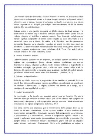 Una aventura común ha embarcado a todos los humanos de nuestra era. Todos ellos deben
reconocerse en su humanidad común y, al mismo tiempo, reconocer la diversidad cultural
inherente a todo lo humano. Conocer el ser humano es situarlo en el universo y, al mismo
tiempo, separarlo de él. Al igual que cualquier otro conocimiento, el del ser humano
también debe ser contextualizado:
Quiénes somos es una cuestión inseparable de dónde estamos, de dónde venimos y a
dónde vamos. Lo humano es y se desarrolla en bucles: a) cerebro- mente- cultura b) razón
- afecto - impulso c) individuo - sociedad -especie. Todo desarrollo verdaderamente
humano significa comprender al hombre como conjunto de todos estos bucles y a la
humanidad como una y diversa. La unidad y la diversidad son dos perspectivas
inseparables fundantes de la educación. La cultura en general no existe sino a través de
las culturas. La educación deberá mostrar el destino individual, social, global de todos los
humanos y nuestro arraigamiento como ciudadanos de la Tierra. Éste será el núcleo
esencial formativo del futuro. (albornoz, 2012)
4. Enseñar la identidad terrenal
La historia humana comenzó con una dispersión, una diáspora de todos los humanos hacia
regiones que permanecieron durante milenios aisladas, produciendo una enorme
diversidad de lenguas, religiones y culturas. En los tiempos modernos se ha producido la
revolución tecnológica que permite volver a relacionar estas culturas, volver a unir lo
disperso... El europeo medio se encuentra ya en un circuito mundial del confort, circuito
que aún está vedado a tres cuartas partes de la humanidad. (albornoz, 2012)
5. Enfrentar las incertidumbres
Todas las sociedades creen que la perpetuación de sus modelos se producirá de forma
natural. Los siglos pasados siempre creyeron que el futuro se conformaría de acuerdo con
sus creencias e instituciones. El Imperio Romano, tan dilatado en el tiempo, es el
paradigma de esta seguridad de pervivir.
6. Enseñar la comprensión
La comprensión se ha tornado una necesidad crucial para los humanos. Por eso la
educación tiene que abordarla de manera directa y en los dos sentidos: a) la comprensión
interpersonal e intergrupal y b) la comprensión a escala planetaria. Morín constató que
comunicación no implica comprensión. (albornoz, 2012)
Ésta última siempre está amenazada por la incomprensión de los códigos éticos de los
demás, de sus ritos y costumbres, de sus opciones políticas. A veces confrontamos
cosmovisiones incompatibles. Los grandes enemigos de la comprensión son el egoísmo,
el etnocentrismo y el sociocentrismo. Enseñar la comprensión significa enseñar a no
reducir el ser humano a una o varias de sus cualidades que son múltiples y complejas. Por
ejemplo, impide la comprensión marcar a determinados grupos sólo con una etiqueta:
sucios, ladrones, intolerantes. Positivamente, Morín ve las posibilidades de mejorar la
 