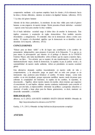 comprensión mediante: a) la apertura empática hacia los demás y b) la tolerancia hacia
las ideas y formas diferentes, mientras no atenten a la dignidad humana. (albornoz, 2012)
7. La ética del género humano
Además de las éticas particulares, la enseñanza de una ética válida para todo el género
humano es una exigencia de nuestro tiempo. Morín presenta el bucle individuo - sociedad
- especie como base para enseñar la ética venidera.
En el bucle individuo- sociedad surge el deber ético de enseñar la democracia. Ésta
implica consensos y aceptación de reglas democráticas. Pero también necesita
diversidades y antagonismos. El contenido ético de la democracia afecta a todos esos
niveles. El respeto a la diversidad significa que la democracia no se identifica con la
dictadura de la mayoría. (albornoz, 2012)}
CONCLUSIONES
“Educar para un futuro viable” a fin de lograr una contribución a los cambios de
pensamiento indispensables para preparar el porvenir de la Educación. Y es que no es
para menos la preocupación que muestra en el prólogo el director de la UNESCO
Federico Mayor, ante tanta incertidumbre sobre el futuro que les espera a nuestros hijos,
nietos, sus hijos… Nos advierte que se requiere de una transformación y ésta debe ser
fundamentalmente mejor, donde la democracia, la equidad, la paz, la justicia social, y la
sustentabilidad de nuestro medio ambiente, deben ser prioridades en nuestra sociedad
global.
Esta alternativa demanda cambios trascendentales en nuestro estilo de vida y
comportamiento, y la educación juega un papel vital en todo esto porque es un
instrumento muy poderoso para fortalecer el cambio. Al mismo tiempo, -como todo
cambio- es un reto desafiante porque representa modificar nuestro modo de pensar para
enfrentar la complejidad del fenómeno, la rapidez de los cambios, lo repentino, lo
desconocido… Significa alterar nuestra manera de enseñar, ahora tenemos que organizar
el conocimiento lo cual implica eliminar nuestra conductas tradicionales para concebir el
nuevo, por otro lado, es imprescindible reformular las políticas y programas educativos y
mantener el rumbo a largo plazo para las futuras generaciones, es decir, mantener un
desarrollo sustentable y sostenible.
BIBLIOGRAFÍA
albornoz, m. E. (2012). LOS SIETE SABERES SEGÚN EDGAR MORIN. Obtenido de
http://mayeuticaeducativa.idoneos.com/363703/
Gardey, J. P. ( 2011). Obtenido de http://definicion.de/pensamiento-complejo/
ANEXOS
 