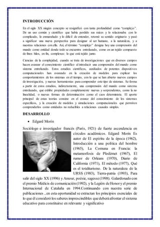 INTRODUCCIÓN
En el siglo XX ningún concepto se resignificó con tanta profundidad como “complejo”.
De un uso común y científico que había perdido sus raíces y lo relacionaba con lo
complicado, lo enmarañado y lo difícil de entender, retomó su sentido originario y pasó
a significar una nueva perspectiva para designar al ser humano, a la naturaleza, y a
nuestras relaciones con ella. Así, el término “complejo” designa hoy una comprensión del
mundo como entidad donde todo se encuentra entrelazado, como en un tejido compuesto
de finos hilos, en fin, complexus: lo que está tejido junto.
Ciencias de la complejidad, cuando se trata de investigaciones que en diversos campos
hacen avanzar el conocimiento científico al introducir una comprensión del mundo como
sistema entrelazado. Estos estudios científicos, auxiliados de potentes dispositivos
computacionales han avanzado en la creación de modelos para explicar los
comportamientos de los sistemas en el tiempo, con lo que se han abierto nuevos campos
de investigación, y nuevas herramientas para comprender este tipo de sistemas. Se forma
a partir de estos estudios, indirectamente, una comprensión del mundo como sistema
entrelazado, que exhibe propiedades completamente nuevas y sorprendentes, como la no
linealidad, o nuevas formas de determinación como el caos determinista. El aporte
principal de estas teorías consiste en el avance del conocimiento de los sistemas
específicos, y la creación de modelos y simulaciones computacionales que permiten
comprenderlos como entidades no reducibles a relaciones causales simples.
DESARROLLO
 Edgard Morín
Sociólogo e investigador francés (París, 1921) de fuerte ascendencia en
círculos académicos. Edgard Morin Es
autor de El espíritu de la época (1962),
Introducción a una política del hombre
(1965), La Comuna en Francia: la
metamorfosis de Plodémet (1967), El
rumor de Orleans (1970), Diario de
California (1971), El método (1977), Qué
es el totalitarismo. De la naturaleza de la
URSS (1983), Tierra-patria (1993), Para
salir del siglo XX (1996) y Amour, poésie, sagesse(1998). Galardonado con
el premio Médicis de comunicación (1992), y la Legión deHonory el premio
Internacional de Cataluña en 1994.Continuando con nuestra serie de
publicaciones , en esta oportunidad se extractan los principios esenciales de
lo que él consideró los saberes imprescindibles quedeberáafrontar el sistema
educativo para constituirse en relevante y significativo
 
