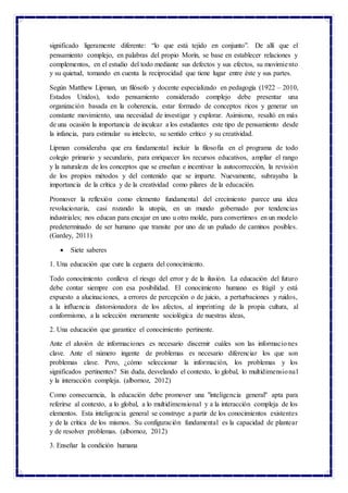 significado ligeramente diferente: “lo que está tejido en conjunto”. De allí que el
pensamiento complejo, en palabras del propio Morín, se base en establecer relaciones y
complementos, en el estudio del todo mediante sus defectos y sus efectos, su movimiento
y su quietud, tomando en cuenta la reciprocidad que tiene lugar entre éste y sus partes.
Según Matthew Lipman, un filósofo y docente especializado en pedagogía (1922 – 2010,
Estados Unidos), todo pensamiento considerado complejo debe presentar una
organización basada en la coherencia, estar formado de conceptos ricos y generar un
constante movimiento, una necesidad de investigar y explorar. Asimismo, resaltó en más
de una ocasión la importancia de inculcar a los estudiantes este tipo de pensamiento desde
la infancia, para estimular su intelecto, su sentido crítico y su creatividad.
Lipman consideraba que era fundamental incluir la filosofía en el programa de todo
colegio primario y secundario, para enriquecer los recursos educativos, ampliar el rango
y la naturaleza de los conceptos que se enseñan e incentivar la autocorrección, la revisión
de los propios métodos y del contenido que se imparte. Nuevamente, subrayaba la
importancia de la crítica y de la creatividad como pilares de la educación.
Promover la reflexión como elemento fundamental del crecimiento parece una idea
revolucionaria, casi rozando la utopía, en un mundo gobernado por tendencias
industriales; nos educan para encajar en uno u otro molde, para convertirnos en un modelo
predeterminado de ser humano que transite por uno de un puñado de caminos posibles.
(Gardey, 2011)
 Siete saberes
1. Una educación que cure la ceguera del conocimiento.
Todo conocimiento conlleva el riesgo del error y de la ilusión. La educación del futuro
debe contar siempre con esa posibilidad. El conocimiento humano es frágil y está
expuesto a alucinaciones, a errores de percepción o de juicio, a perturbaciones y ruidos,
a la influencia distorsionadora de los afectos, al imprinting de la propia cultura, al
conformismo, a la selección meramente sociológica de nuestras ideas,
2. Una educación que garantice el conocimiento pertinente.
Ante el aluvión de informaciones es necesario discernir cuáles son las informaciones
clave. Ante el número ingente de problemas es necesario diferenciar los que son
problemas clave. Pero, ¿cómo seleccionar la información, los problemas y los
significados pertinentes? Sin duda, desvelando el contexto, lo global, lo multidimensional
y la interacción compleja. (albornoz, 2012)
Como consecuencia, la educación debe promover una "inteligencia general" apta para
referirse al contexto, a lo global, a lo multidimensional y a la interacción compleja de los
elementos. Esta inteligencia general se construye a partir de los conocimientos existentes
y de la crítica de los mismos. Su configuración fundamental es la capacidad de plantear
y de resolver problemas. (albornoz, 2012)
3. Enseñar la condición humana
 