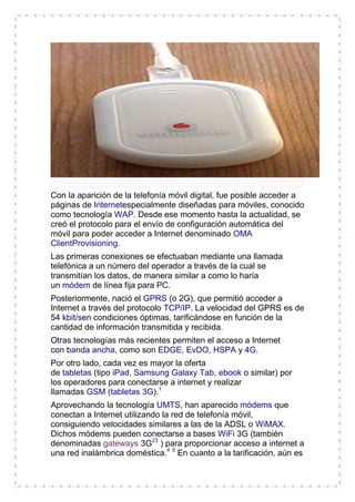 Con la aparición de la telefonía móvil digital, fue posible acceder a
páginas de Internetespecialmente diseñadas para móviles, conocido
como tecnología WAP. Desde ese momento hasta la actualidad, se
creó el protocolo para el envío de configuración automática del
móvil para poder acceder a Internet denominado OMA
ClientProvisioning.
Las primeras conexiones se efectuaban mediante una llamada
telefónica a un número del operador a través de la cual se
transmitían los datos, de manera similar a como lo haría
un módem de línea fija para PC.
Posteriormente, nació el GPRS (o 2G), que permitió acceder a
Internet a través del protocolo TCP/IP. La velocidad del GPRS es de
54 kbit/sen condiciones óptimas, tarificándose en función de la
cantidad de información transmitida y recibida.
Otras tecnologías más recientes permiten el acceso a Internet
con banda ancha, como son EDGE, EvDO, HSPA y 4G.
Por otro lado, cada vez es mayor la oferta
de tabletas (tipo iPad, Samsung Galaxy Tab, ebook o similar) por
los operadores para conectarse a internet y realizar
llamadas GSM (tabletas 3G).1
Aprovechando la tecnología UMTS, han aparecido módems que
conectan a Internet utilizando la red de telefonía móvil,
consiguiendo velocidades similares a las de la ADSL o WiMAX.
Dichos módems pueden conectarse a bases WiFi 3G (también
denominadas gateways 3G23 ) para proporcionar acceso a internet a
una red inalámbrica doméstica.4 5 En cuanto a la tarificación, aún es

 