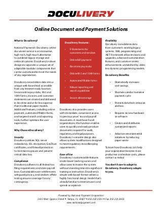 Powered by National Payment Corporation
3415 West Cypress Street • Tampa, FL 33607 • 813.222.0333 • Fax 813.221.8651
www.nationalpayment.com
What is Doculivery?
National Payment's Doculivery online
document service is an innovative,
high-tech, high-touch alternative
to outdated legacy storage and
retrieval systems. Doculivery's robust
design incorporates a unique set of
adaptable modular components that
can be customized to meet the needs
of any organization.
Doculivery consolidates data into a
unique web-based tool accessible
from any Internet-ready location.
Secure online pay stubs, W-2 and
1099 forms, invoices, and customer
statements are created and delivered
in less time and at far less expense
than traditional paper models.
Additional features, including online
payment, automated fillable forms,
and targeted search and reporting
tools, further optimize the user
experience.
Why Choose Doculivery?
Security
Doculivery utilizes SQL server
redundancy, SSL encryption, GeoTrust
certificates, and firewall protection
to minimize exposure and prevent
critical data loss.
Compliance
Doculivery adheres to all federal tax
filing requirements and state payroll
laws. Customizable user entitlements
safeguard privacy, and random offsite
testing ensures coverage for any
contingency.
Doculivery Features:
•	 E-Statements for
customers and vendors
•	 Online bill payment
•	 Electronic pay stubs
•	 Online W-2 and 1099 forms
•	 Automated fillable forms
•	 Robust reporting and
search capabilities
•	 Secure data storage
Doculivery also provides users
with immediate, convenient access
to previous years' tax and payroll
documents. A must-have for all
organizations, this function enables
users to quickly and easily produce
documents required for audit,
regulatory, and legal purposes.
Doculivery's versatile design also
allows system modifications designed
to meet regulatory recordkeeping
requirements.
Ease of Use
Doculivery's customizable features
create lower learning curves and
allow users to master the system
without investing time into significant
training or instruction. Doculivery's
simple web-based format utilizes a
highly functional design model that's
already familiar to Internet users and
speeds acceptance.
Flexibility
Doculivery consolidates data
from customer's existing legacy
systems. XML programming and
.NET Framework allow revisions and
upgrades, advanced customization
features, and customer-centric
enhancements unmatched by older,
less dynamic programming models.
Doculivery Benefits:
•	 Dramatically increases
cost savings
•	 Shortens vendor/customer
payment cycle
•	 Protects data from intrusion
and loss
•	 Requires no new hardware
or software
•	 Creates and distributes
customized reports
•	 Advances environmental
initiatives by reducing
paper waste
To learn how Doculivery can help
your organization become more
productive and reduce costs, please
contact us today!
You don't have to adapt to
Doculivery. Doculivery adapts
to you.
Online Document and Payment Solutions
 