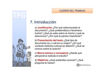 CUERPO DEL TRABAJO
7. Introducción
a) Justificación ¿Por qué seleccionaste el
documento? ¿Qué problemática o fenómeno
ilustra? ¿Qué se sabe sobre el mismo y qué se
desconoce? ¿Por qué te parece importante?desconoce? ¿Por qué te parece importante?
b) Presentación del texto ¿Qué tipo de
documento es y cuál es su origen? ¿En qué
contexto histórico-cultural se elaboró? ¿Qué se
conoce sobre la autoría?
c) Marco teórico y conceptual ¿Desde qué
perspectiva realizas el estudio?
d) Objetivos ¿Qué pretendes conocer? ¿Qué
pregunta te haces?
Manuel Amezcua
 