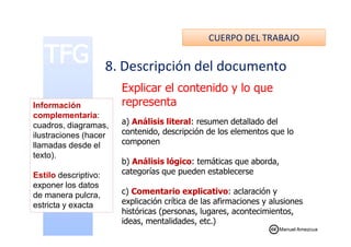 CUERPO DEL TRABAJO
8. Descripción del documento
Explicar el contenido y lo que
representa
a) Análisis literal: resumen detallado del
Información
complementaria:
cuadros, diagramas, a) Análisis literal: resumen detallado del
contenido, descripción de los elementos que lo
componen
b) Análisis lógico: temáticas que aborda,
categorías que pueden establecerse
c) Comentario explicativo: aclaración y
explicación crítica de las afirmaciones y alusiones
históricas (personas, lugares, acontecimientos,
ideas, mentalidades, etc.)
cuadros, diagramas,
ilustraciones (hacer
llamadas desde el
texto).
Estilo descriptivo:
exponer los datos
de manera pulcra,
estricta y exacta
Manuel Amezcua
 