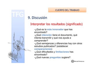 CUERPO DEL TRABAJO
9. Discusión
Interpretar los resultados (significado)
-¿Qué es lo más innovador que has
encontrado?encontrado?
-¿Qué intención tiene el documento, qué
intenta transmitir y qué nos ayuda a
comprender?
-¿Qué semejanzas y diferencias hay con otros
estudios publicados? (establecer
comparaciones)
-¿Qué dificultades y limitaciones has
encontrado?
-¿Qué nuevas preguntas sugiere?
Manuel Amezcua
 