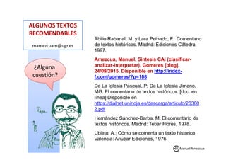 ALGUNOS TEXTOS
RECOMENDABLES
mamezcuam@ugr.es
¿Alguna
cuestión?
Abilio Rabanal, M. y Lara Peinado, F.: Comentario
de textos históricos. Madrid: Ediciones Cátedra,
1997.
Amezcua, Manuel. Síntesis CAI (clasificar-
analizar-interpretar). Gomeres [blog],
24/09/2015. Disponible en http://index-
f.com/gomeres/?p=108
De La Iglesia Pascual, P; De La Iglesia Jimeno,
MG. El comentario de textos históricos. [doc. en
línea] Disponible en
https://dialnet.unirioja.es/descarga/articulo/26360
2.pdf
Hernández Sánchez-Barba, M. El comentario de
textos históricos. Madrid: Tebar Flores, 1978.
Ubieto, A.: Cómo se comenta un texto histórico
Valencia: Anubar Ediciones, 1976.
Manuel Amezcua
 