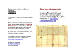 Esta obra está bajo licencia Creative
Commons
Reconocimiento – NoComercial – SinObraDerivada (by-
nc-nd)
Estos materiales han sido elaborados para
servir de apoyo a la asignatura Trabajo de
fin de Grado, que se imparte en el Centro
Cómo citar este documento
Amezcua, Manuel. Análisis de
documentos históricos ¿Cómo se
hace? Gomeres (blog), 15.11.2016.
Disponible en http://index-
f.com/gomeres/?p=108
Universitario de Enfermería San Juan de
Dios, Universidad de Sevilla, España.
Si te son útiles eres libre de utilizarlos, pero
reconoce siempre la fuente.
Nos gustaría conocer tu opinión, puedes
expresarla en nuestra web Gomeres
http://index-f.com/gomeres/
Dr. Manuel Amezcua
mamezcuam@ugr.es
@manuamezcua
 