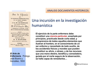 ANALISIS DOCUMENTOS HISTORICOS
Una incursión en la investigación
humanística
El ejercicio de la parte enfermera debeEl ejercicio de la parte enfermera debe
constituir una ciencia particular, enseñada por
principios, practicada desde corta edad, y
comprensiva de todos aquellos elementos que
ilustran al hombre, en el conocimiento de un
ser enfermo y necesitado de todo auxilio, de
los accidentes físicos y morales que pueden
constituir su alivio, o atraso, y de los recursos
que una mano diestra, benéfica y consoladora,
guiada por el norte seguro de la observación,
se halla capaz de remediarlos…
El Arte de
Enfermería. Prólogo.
José Bueno y
González, 1833
Manuel Amezcua
 