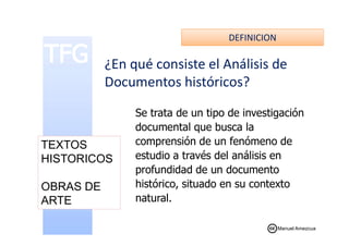 DEFINICION
¿En qué consiste el Análisis de
Documentos históricos?
Se trata de un tipo de investigación
documental que busca ladocumental que busca la
comprensión de un fenómeno de
estudio a través del análisis en
profundidad de un documento
histórico, situado en su contexto
natural.
TEXTOS
HISTORICOS
OBRAS DE
ARTE
Manuel Amezcua
 