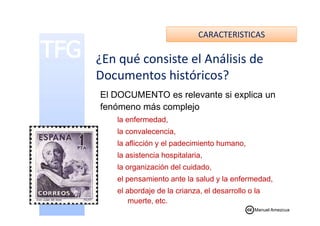 CARACTERISTICAS
El DOCUMENTO es relevante si explica un
fenómeno más complejo
¿En qué consiste el Análisis de
Documentos históricos?
la enfermedad,
la convalecencia,
la aflicción y el padecimiento humano,
la asistencia hospitalaria,
la organización del cuidado,
el pensamiento ante la salud y la enfermedad,
el abordaje de la crianza, el desarrollo o la
muerte, etc.
Manuel Amezcua
 