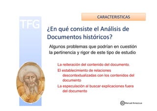 CARACTERISTICAS
Algunos problemas que podrían en cuestión
la pertinencia y rigor de este tipo de estudio
¿En qué consiste el Análisis de
Documentos históricos?
La reiteración del contenido del documento.
El establecimiento de relaciones
descontextualizadas con los contenidos del
documento
La especulación al buscar explicaciones fuera
del documento
Manuel Amezcua
 