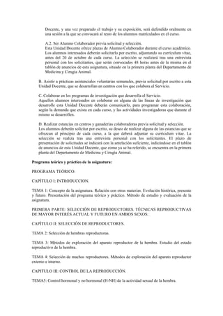 Docente, y una vez preparado el trabajo y su exposición, será defendido oralmente en
una sesión a la que se convocará al resto de los alumnos matriculados en el curso.
A.2. Ser Alumno Colaborador previa solicitud y selección.
Esta Unidad Docente ofrece plazas de Alumno Colaborador durante el curso académico.
Los alumnos interesados deberán solicitarlo por escrito, adjuntando su curriculum vitae,
antes del 20 de octubre de cada curso. La selección se realizará tras una entrevista
personal con los solicitantes, que serán convocados 48 horas antes de la misma en el
tablón de anuncios de esta asignatura, situado en la primera planta del Departamento de
Medicina y Cirugía Animal.
B. Asistir a prácticas asistenciales voluntarias semanales, previa solicitud por escrito a esta
Unidad Docente, que se desarrollan en centros con los que colabora el Servicio.
C. Colaborar en los programas de investigación que desarrolla el Servicio.
Aquellos alumnos interesados en colaborar en alguna de las líneas de investigación que
desarrolle esta Unidad Docente deberán comunicarlo, para programar esta colaboración,
según la demanda que exista en cada curso, y las actividades investigadoras que durante el
mismo se desarrollen.
D. Realizar estancias en centros y ganaderías colaboradoras previa solicitud y selección.
Los alumnos deberán solicitar por escrito, su deseo de realizar alguna de las estancias que se
ofrezcan al principio de cada curso, a la que deberá adjuntar su curriculum vitae. La
selección se realiza tras una entrevista personal con los solicitantes. El plazo de
presentación de solicitudes se indicará con la antelación suficiente, indicándose en el tablón
de anuncios de esta Unidad Docente, que como ya se ha referido, se encuentra en la primera
planta del Departamento de Medicina y Cirugía Animal.
Programa teórico y práctico de la asignatura:
PROGRAMA TEÓRICO:
CAPÍTULO I: INTRODUCCION.
TEMA 1: Concepto de la asignatura. Relación con otras materias. Evolución histórica, presente
y futuro. Presentación del programa teórico y práctico. Método de estudio y evaluación de la
asignatura.
PRIMERA PARTE: SELECCIÓN DE REPRODUCTORES. TÉCNICAS REPRODUCTIVAS
DE MAYOR INTERÉS ACTUAL Y FUTURO EN AMBOS SEXOS:
CAPÍTULO II: SELECCIÓN DE REPRODUCTORES.
TEMA 2: Selección de hembras reproductoras.
TEMA 3: Métodos de exploración del aparato reproductor de la hembra. Estudio del estado
reproductivo de la hembra.
TEMA 4: Selección de machos reproductores. Métodos de exploración del aparato reproductor
externo e interno.
CAPITULO III: CONTROL DE LA REPRODUCCIÓN.
TEMA5: Control hormonal y no hormonal (H-NH) de la actividad sexual de la hembra.
 